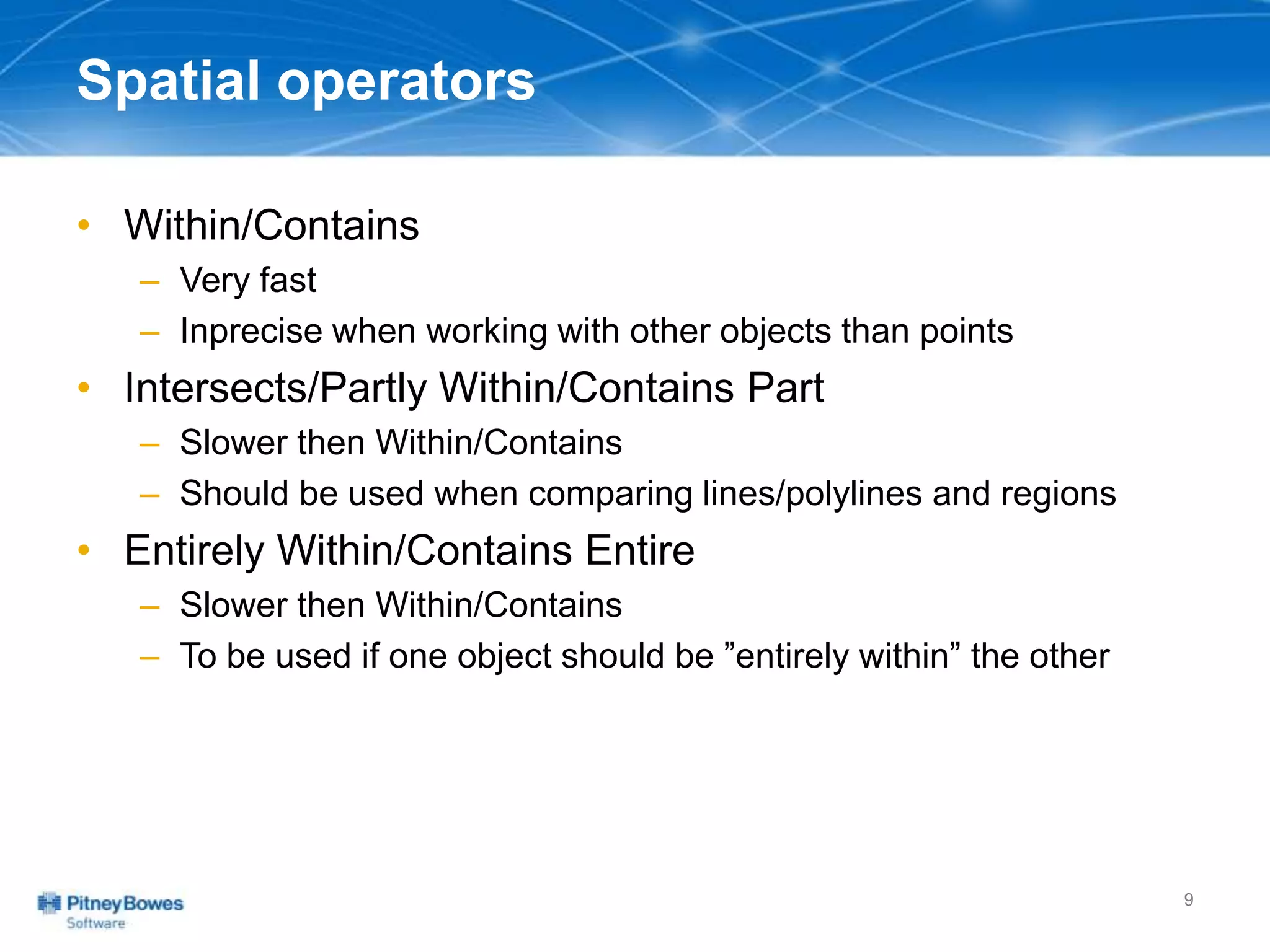 Spatial operators
• Within/Contains
– Very fast
– Inprecise when working with other objects than points
• Intersects/Partly Within/Contains Part
– Slower then Within/Contains
– Should be used when comparing lines/polylines and regions
• Entirely Within/Contains Entire
– Slower then Within/Contains
– To be used if one object should be ”entirely within” the other
9
 