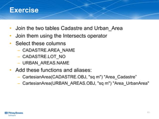 Exercise
• Join the two tables Cadastre and Urban_Area
• Join them using the Intersects operator
• Select these columns
– CADASTRE.AREA_NAME
– CADASTRE.LOT_NO
– URBAN_AREAS.NAME
• Add these functions and aliases:
– CartesianArea(CADASTRE.OBJ, "sq m") "Area_Cadastre”
– CartesianArea(URBAN_AREAS.OBJ, "sq m") "Area_UrbanArea"
11
 