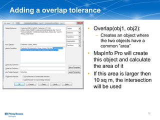 Adding a overlap tolerance
• Overlap(obj1, obj2):
– Creates an object where
the two objects have a
common ”area”
• MapInfo Pro will create
this object and calculate
the area of it
• If this area is larger then
10 sq m, the intersection
will be used
12
 