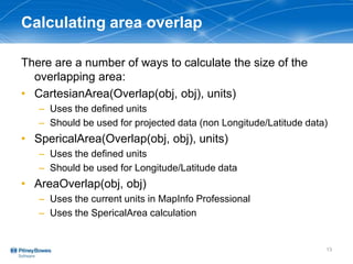 Calculating area overlap
There are a number of ways to calculate the size of the
overlapping area:
• CartesianArea(Overlap(obj, obj), units)
– Uses the defined units
– Should be used for projected data (non Longitude/Latitude data)
• SpericalArea(Overlap(obj, obj), units)
– Uses the defined units
– Should be used for Longitude/Latitude data
• AreaOverlap(obj, obj)
– Uses the current units in MapInfo Professional
– Uses the SpericalArea calculation
13
 
