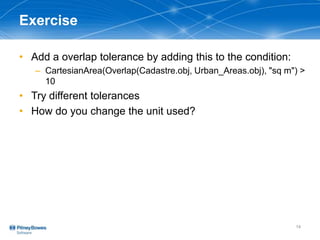 Exercise
• Add a overlap tolerance by adding this to the condition:
– CartesianArea(Overlap(Cadastre.obj, Urban_Areas.obj), "sq m") >
10
• Try different tolerances
• How do you change the unit used?
14
 