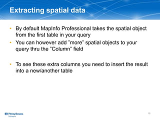 Extracting spatial data
• By default MapInfo Professional takes the spatial object
from the first table in your query
• You can however add ”more” spatial objects to your
query thru the ”Column” field
• To see these extra columns you need to insert the result
into a new/another table
15
 
