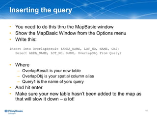 Inserting the query
• You need to do this thru the MapBasic window
• Show the MapBasic Window from the Options menu
• Write this:
Insert Into OverlapResult (AREA_NAME, LOT_NO, NAME, OBJ)
Select AREA_NAME, LOT_NO, NAME, OverlapObj From Query1
• Where
– OverlapResult is your new table
– OverlapObj is your spatial column alias
– Query1 is the name of yoru query
• And hit enter
• Make sure your new table hasn’t been added to the map as
that will slow it down – a lot!
18
 