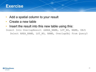 Exercise
• Add a spatial column to your result
• Create a new table
• Insert the result into this new table using this:
Insert Into OverlapResult (AREA_NAME, LOT_NO, NAME, OBJ)
Select AREA_NAME, LOT_NO, NAME, OverlapObj From Query3
20
 