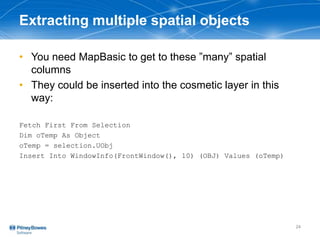 Extracting multiple spatial objects
• You need MapBasic to get to these ”many” spatial
columns
• They could be inserted into the cosmetic layer in this
way:
Fetch First From Selection
Dim oTemp As Object
oTemp = selection.UObj
Insert Into WindowInfo(FrontWindow(), 10) (OBJ) Values (oTemp)
24
 