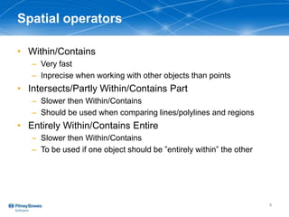Spatial operators
• Within/Contains
– Very fast
– Inprecise when working with other objects than points
• Intersects/Partly Within/Contains Part
– Slower then Within/Contains
– Should be used when comparing lines/polylines and regions
• Entirely Within/Contains Entire
– Slower then Within/Contains
– To be used if one object should be ”entirely within” the other
9
 
