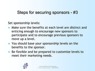 Steps for securing sponsors - #3

Set sponsorship levels:
 Make sure the benefits at each level are distinct and
  entici...