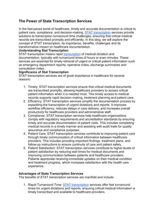 The Power of State Transcription Services
In the fast-paced world of healthcare, timely and accurate documentation is critical to
patient care, compliance, and decision-making. STAT transcription services provide
solutions to transcription turnaround time challenges, ensuring that critical medical
records are transcribed promptly and efficiently. In this blog, we will explore the
concept of STAT transcription, its importance, benefits, challenges and its
transformative impact on healthcare documentation.
Understanding Stat Transcription
STAT transcription means rapid transcription of medical dictation and
documentation, typically with turnaround times of hours or even minutes. These
services are essential for timely retrieval of urgent or critical patient information such
as emergency department reports, operative notes, discharge summaries and
consultation notes.
Significance of Stat Transcription
STAT transcription services are of great importance in healthcare for several
reasons:
1. Timely: STAT transcription services ensure that critical medical documents
are transcribed promptly, allowing healthcare providers to access critical
patient information when it is needed most. This timely access to medical
records supports rapid decision making, treatment planning and patient care.
2. Efficiency: STAT transcription services simplify the documentation process by
expediting the transcription of urgent dictations and reports. It improves
workflow efficiency, reduces delays in care delivery, and increases overall
productivity for healthcare providers and administrative staff.
3. Compliance: STAT transcription services help healthcare organizations
comply with regulatory requirements and accreditation standards by ensuring
timely and accurate documentation of patient visits. This includes completing
medical records in a timely manner and assisting with audit trails for quality
assurance and compliance purposes.
4. Patient Care: STAT transcription services contribute to improving patient care
through timely communication of critical information between healthcare
providers. This includes providing important findings, treatment plans, and
follow-up instructions to ensure continuity of care and patient safety.
5. Patient Satisfaction: STAT transcription services contribute to higher levels of
patient satisfaction by reducing wait times for medical documents and
improving communication between patients and healthcare providers.
Patients appreciate receiving immediate updates on their medical condition
and treatment progress, which increases satisfaction with the health care
experience.
Advantages of State Transcription Services
The benefits of STAT transcription services are manifold and include:
1. Rapid Turnaround Time: STAT transcription services offer fast turnaround
times for urgent dictations and reports, ensuring critical medical information is
timely transcribed and available to healthcare providers.
 