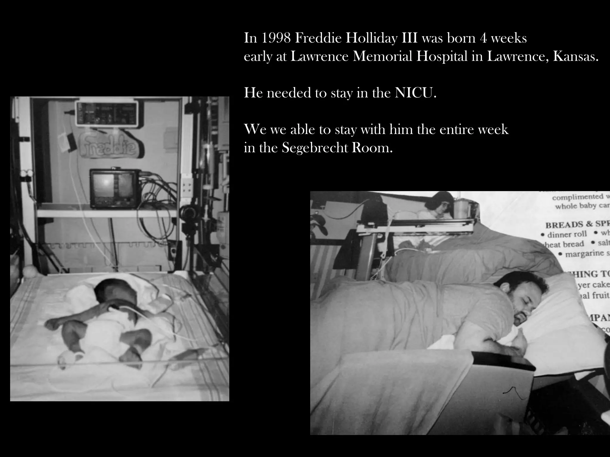In 1998 Freddie Holliday III was born 4 weeks
early at Lawrence Memorial Hospital in Lawrence, Kansas.
He needed to stay in the NICU.
We we able to stay with him the entire week
in the Segebrecht Room.

 