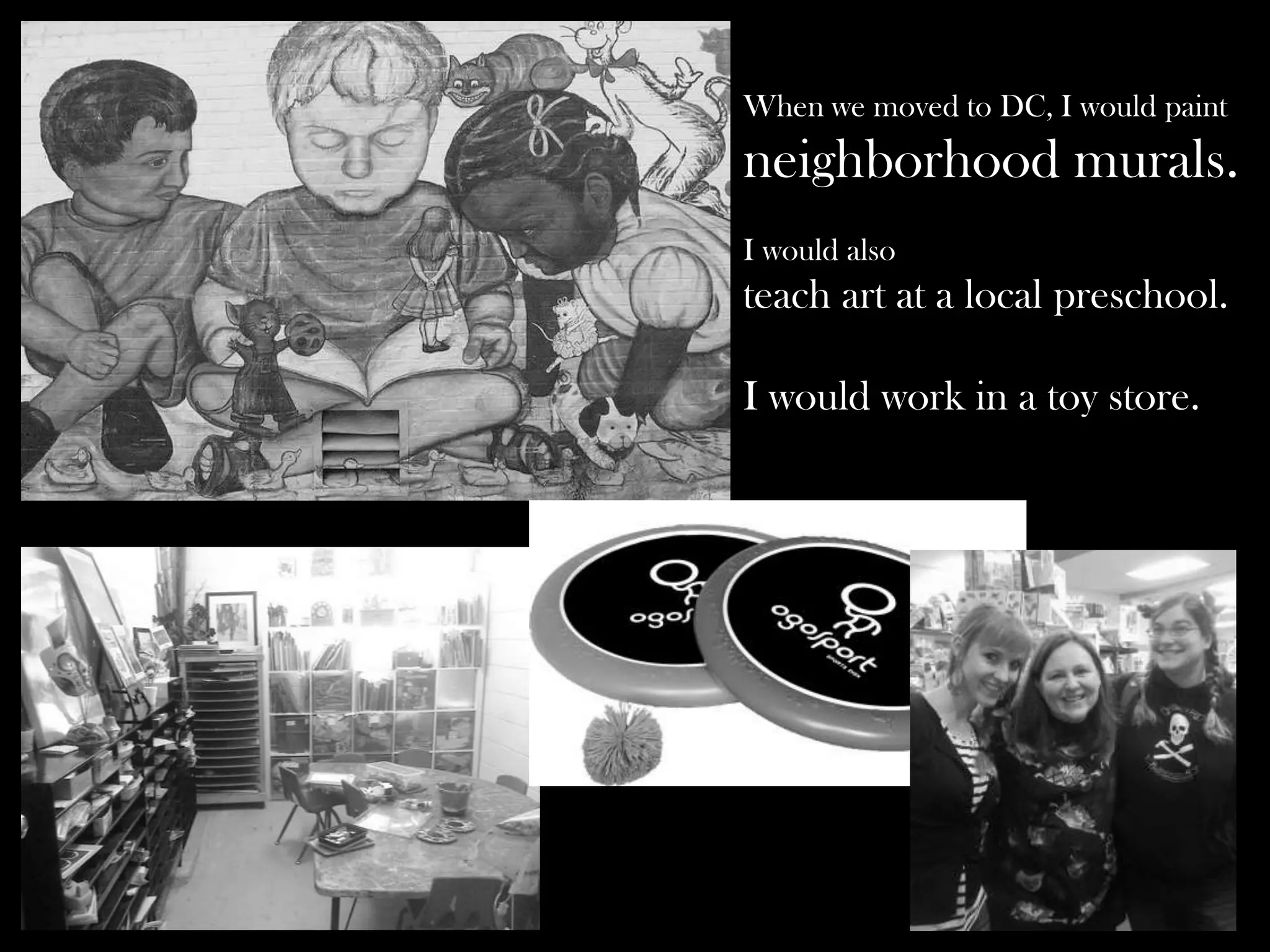 When we moved to DC, I would paint

neighborhood murals.
I would also

teach art at a local preschool.
I would work in a toy store.

 
