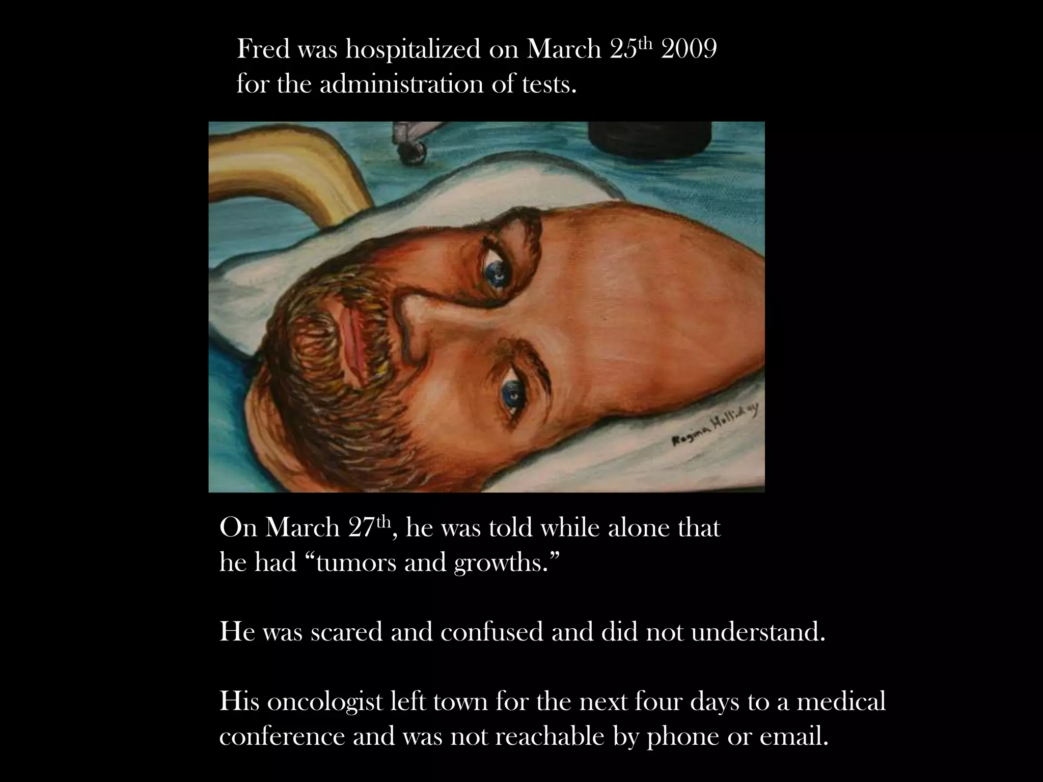 Fred was hospitalized on March 25th 2009
for the administration of tests.

On March 27th, he was told while alone that
he had “tumors and growths.”

He was scared and confused and did not understand.
His oncologist left town for the next four days to a medical
conference and was not reachable by phone or email.

 