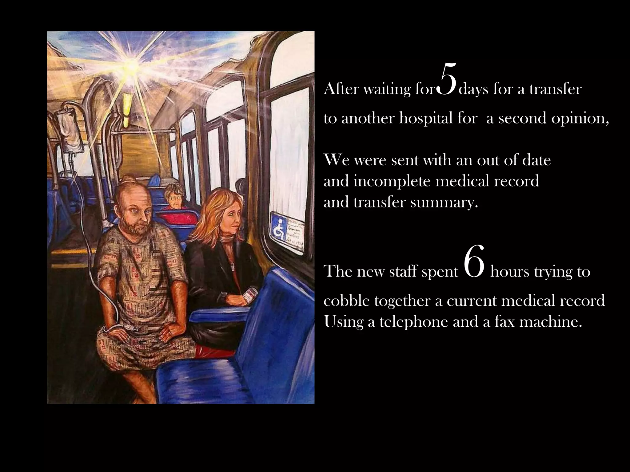 After waiting for

5

days for a transfer

to another hospital for a second opinion,

We were sent with an out of date
and incomplete medical record
and transfer summary.

The new staff spent

6

hours trying to

cobble together a current medical record
Using a telephone and a fax machine.

 