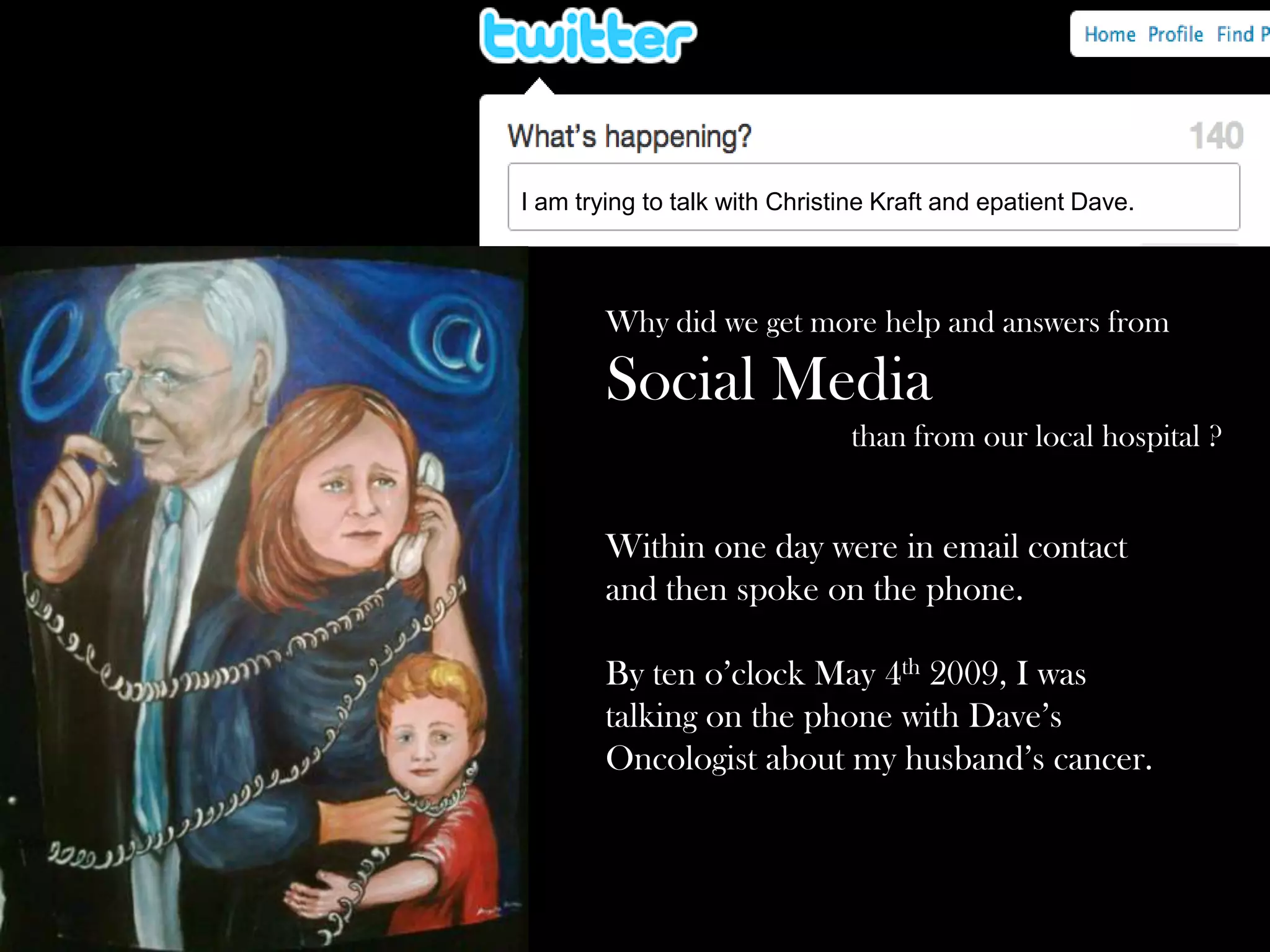 I am trying to talk with Christine Kraft and epatient Dave.

Why did we get more help and answers from

Social Media
than from our local hospital ?

Within one day were in email contact
and then spoke on the phone.
By ten o’clock May 4th 2009, I was
talking on the phone with Dave’s
Oncologist about my husband’s cancer.

 