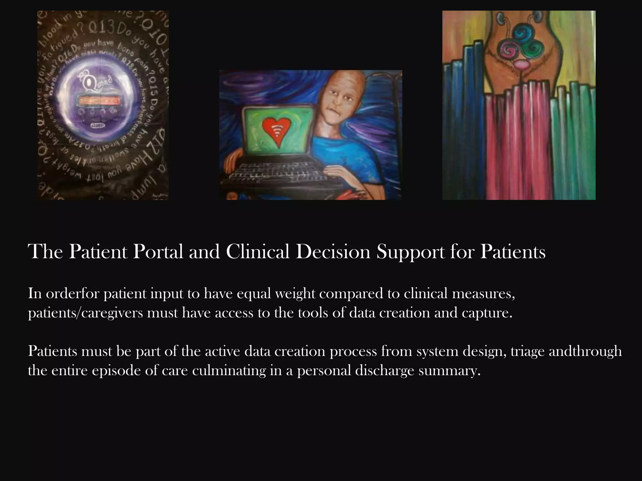 The Patient Portal and Clinical Decision Support for Patients
In orderfor patient input to have equal weight compared to clinical measures,
patients/caregivers must have access to the tools of data creation and capture.
Patients must be part of the active data creation process from system design, triage andthrough
the entire episode of care culminating in a personal discharge summary.

 