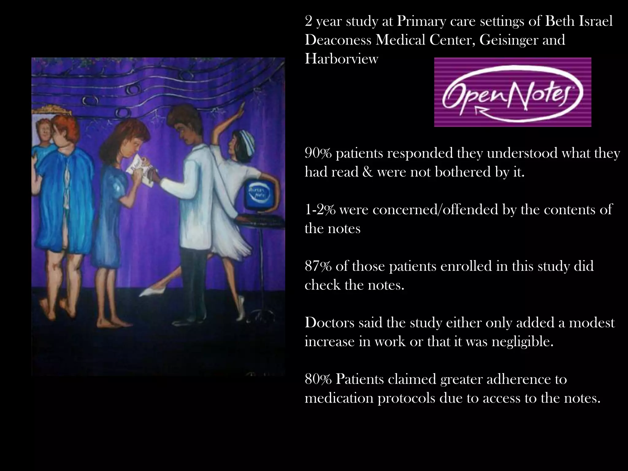 2 year study at Primary care settings of Beth Israel
Deaconess Medical Center, Geisinger and
Harborview

90% patients responded they understood what they
had read & were not bothered by it.
1-2% were concerned/offended by the contents of
the notes
87% of those patients enrolled in this study did
check the notes.
Doctors said the study either only added a modest
increase in work or that it was negligible.
80% Patients claimed greater adherence to
medication protocols due to access to the notes.

 