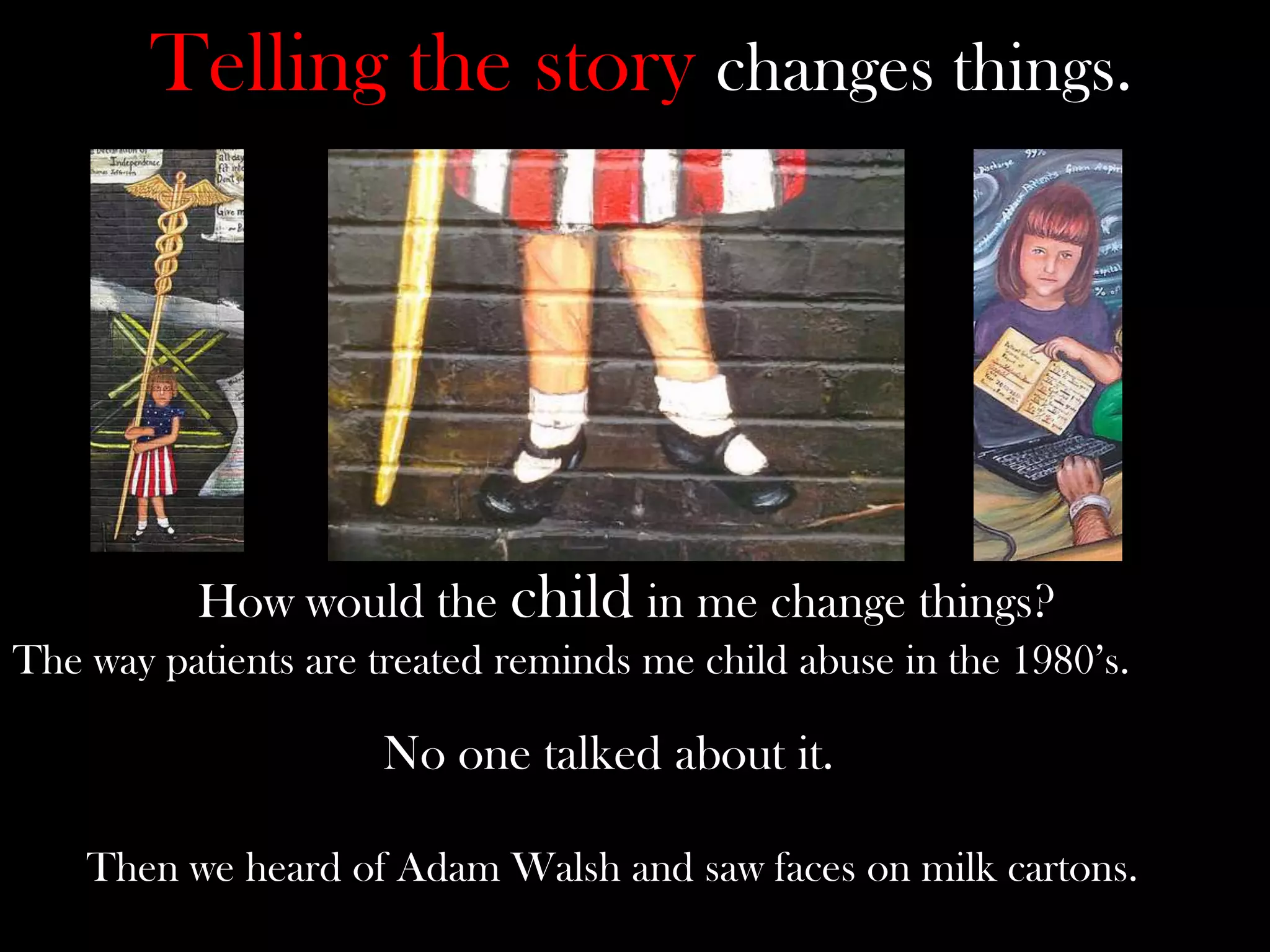 Telling the story changes things.

How would the child in me change things?
The way patients are treated reminds me child abuse in the 1980’s.

No one talked about it.
Then we heard of Adam Walsh and saw faces on milk cartons.

 