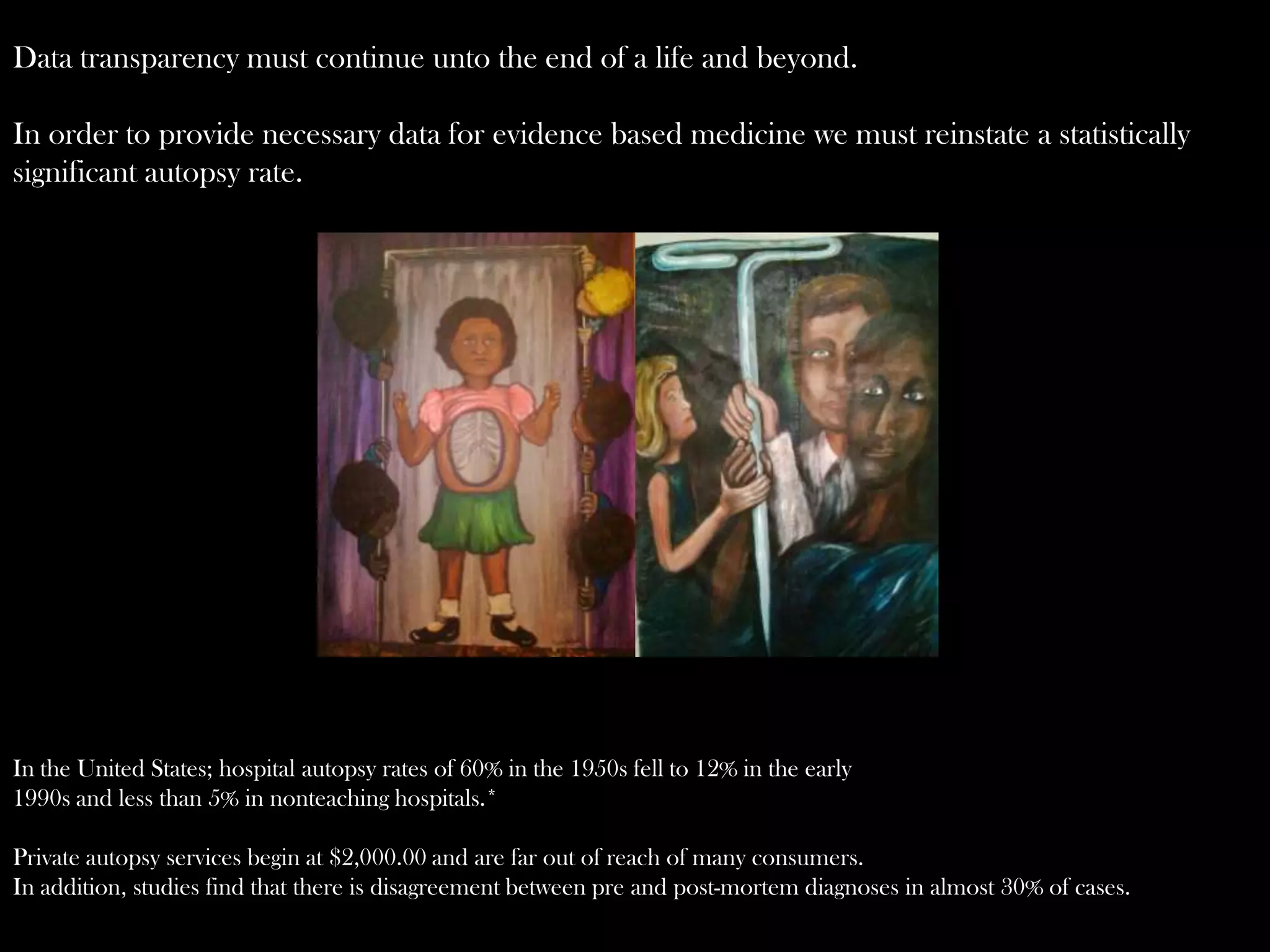 Data transparency must continue unto the end of a life and beyond.
In order to provide necessary data for evidence based medicine we must reinstate a statistically
significant autopsy rate.

In the United States; hospital autopsy rates of 60% in the 1950s fell to 12% in the early
1990s and less than 5% in nonteaching hospitals.*
Private autopsy services begin at $2,000.00 and are far out of reach of many consumers.
In addition, studies find that there is disagreement between pre and post-mortem diagnoses in almost 30% of cases.

 