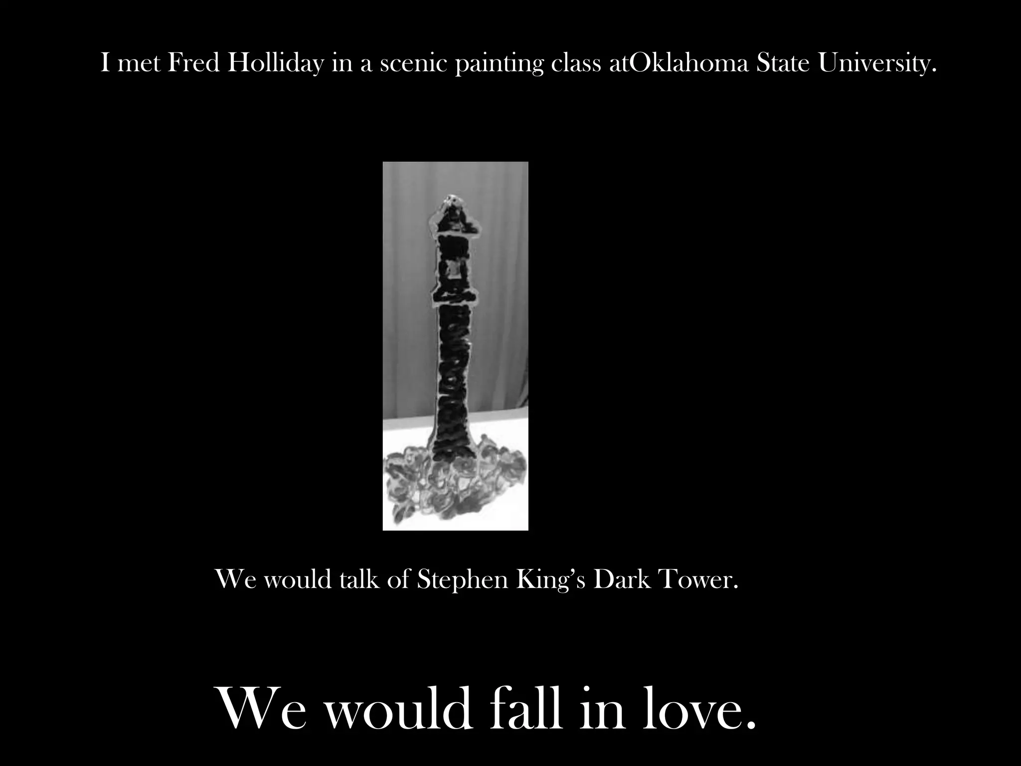 I met Fred Holliday in a scenic painting class atOklahoma State University.

We would talk of Stephen King’s Dark Tower.

We would fall in love.

 