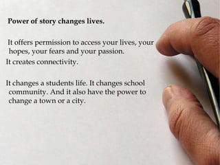 Power of story changes lives.
It offers permission to access your lives, your
hopes, your fears and your passion.
It creates connectivity.
It changes a students life. It changes school
community. And it also have the power to
change a town or a city.
 