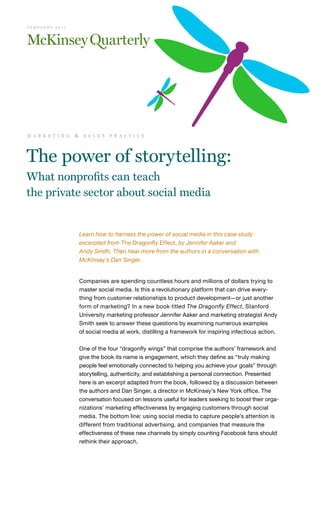 F E B R U A R Y 2 0 11




m a r k e t i n g        &    s a l e s   p r a c t i c e




The power of storytelling:
What nonprofits can teach
the private sector about social media


                             Learn how to harness the power of social media in this case study
                             excerpted from The Dragonfly Effect, by Jennifer Aaker and
                             Andy Smith. Then hear more from the authors in a conversation with
                             McKinsey’s Dan Singer.


                             Companies are spending countless hours and millions of dollars trying to
                             master social media. Is this a revolutionary platform that can drive every-
                             thing from customer relationships to product development—or just another
                             form of marketing? In a new book titled The Dragonfly Effect, Stanford
                             University marketing professor Jennifer Aaker and marketing strategist Andy
                             Smith seek to answer these questions by examining numerous examples
                             of social media at work, distilling a framework for inspiring infectious action.

                             One of the four “dragonfly wings” that comprise the authors’ framework and
                             give the book its name is engagement, which they define as “truly making
                             people feel emotionally connected to helping you achieve your goals” through
                             storytelling, authenticity, and establishing a personal connection. Presented
                             here is an excerpt adapted from the book, followed by a discussion between
                             the authors and Dan Singer, a director in McKinsey’s New York office. The
                             conversation focused on lessons useful for leaders seeking to boost their orga-
                             nizations’ marketing effectiveness by engaging customers through social
                             media. The bottom line: using social media to capture people’s attention is
                             different from traditional advertising, and companies that measure the
                             effectiveness of these new channels by simply counting Facebook fans should
                             rethink their approach.
 