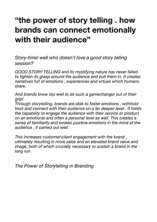 “the power of story telling . how
brands can connect emotionally
with their audience”
Story-time! well who doesn't love a good story telling
session?
GOOD STORY TELLING and its mystifying nature has never failed
to tighten its grasp around the audience and pull them in. It creates
narratives full of emotions , experiences and virtues which humans
share.
And brands know too well to let such a gamechanger out of their
grip!
Through storytelling, brands are able to foster emotions , withhold
trust and connect with their audience on a far deeper level . It holds
the capability to engage the audience with their service or product
on an emotional and often a personal level as well. This creates a
sense of familiarity and evokes positive emotions in the mind of the
audience , if carried out well.
This increases customerclient engagement with the brand ,
ultimately resulting in more sales and an elevated brand value and
image, both of which crucially necessary to sustain a brand in the
long run.
The Power of Storytelling in Branding
 