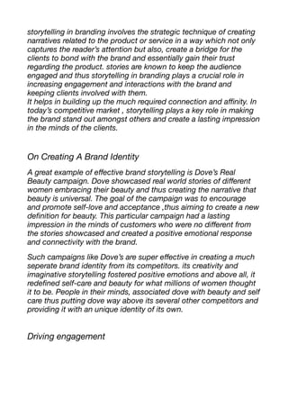 storytelling in branding involves the strategic technique of creating
narratives related to the product or service in a way which not only
captures the reader’s attention but also, create a bridge for the
clients to bond with the brand and essentially gain their trust
regarding the product. stories are known to keep the audience
engaged and thus storytelling in branding plays a crucial role in
increasing engagement and interactions with the brand and
keeping clients involved with them.
It helps in building up the much required connection and a
ffi
nity. In
today’s competitive market , storytelling plays a key role in making
the brand stand out amongst others and create a lasting impression
in the minds of the clients.
On Creating A Brand Identity
A great example of e
ff
ective brand storytelling is Dove’s Real
Beauty campaign. Dove showcased real world stories of di
ff
erent
women embracing their beauty and thus creating the narrative that
beauty is universal. The goal of the campaign was to encourage
and promote self-love and acceptance ,thus aiming to create a new
de
fi
nition for beauty. This particular campaign had a lasting
impression in the minds of customers who were no di
ff
erent from
the stories showcased and created a positive emotional response
and connectivity with the brand.
Such campaigns like Dove’s are super e
ff
ective in creating a much
seperate brand identity from its competitors. its creativity and
imaginative storytelling fostered positive emotions and above all, it
rede
fi
ned self-care and beauty for what millions of women thought
it to be. People in their minds, associated dove with beauty and self
care thus putting dove way above its several other competitors and
providing it with an unique identity of its own.
Driving engagement
 
