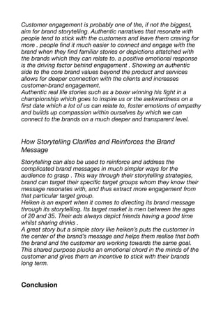 Customer engagement is probably one of the, if not the biggest,
aim for brand storytelling. Authentic narratives that resonate with
people tend to stick with the customers and leave them craving for
more . people
fi
nd it much easier to connect and engage with the
brand when they
fi
nd familiar stories or depictions attatched with
the brands which they can relate to. a positive emotional response
is the driving factor behind engagement . Showing an authentic
side to the core brand values beyond the product and services
allows for deeper connection with the clients and increases
customer-brand engagement.
Authentic real life stories such as a boxer winning his
fi
ght in a
championship which goes to inspire us or the awkwardness on a
fi
rst date which a lot of us can relate to, foster emotions of empathy
and builds up compassion within ourselves by which we can
connect to the brands on a much deeper and transparent level.
How Storytelling Clari
fi
es and Reinforces the Brand
Message
Storytelling can also be used to reinforce and address the
complicated brand messages in much simpler ways for the
audience to grasp . This way through their storytelling strategies,
brand can target their speci
fi
c target groups whom they know their
message resonates with, and thus extract more engagement from
that particular target group.
Heiken is an expert when it comes to directing its brand message
through its storytelling. Its target market is men between the ages
of 20 and 35. Their ads always depict friends having a good time
whilst sharing drinks .
A great story but a simple story like heiken’s puts the customer in
the center of the brand’s message and helps them realise that both
the brand and the customer are working towards the same goal.
This shared purpose plucks an emotional chord in the minds of the
customer and gives them an incentive to stick with their brands
long term.
Conclusion
 