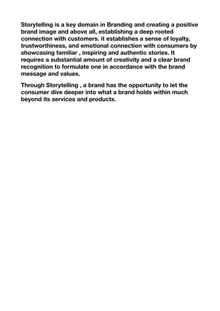 Storytelling is a key domain in Branding and creating a positive
brand image and above all, establishing a deep rooted
connection with customers. it establishes a sense of loyalty,
trustworthiness, and emotional connection with consumers by
showcasing familiar , inspiring and authentic stories. It
requires a substantial amount of creativity and a clear brand
recognition to formulate one in accordance with the brand
message and values.
Through Storytelling , a brand has the opportunity to let the
consumer dive deeper into what a brand holds within much
beyond its services and products.
 