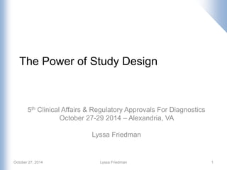 The Power of Study Design
5th Clinical Affairs & Regulatory Approvals For Diagnostics
October 27-29 2014 – Alexandria, VA
Lyssa Friedman
1October 27, 2014 Lyssa Friedman
 