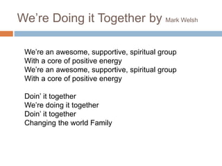 We’re Doing it Together by Mark Welsh
We’re an awesome, supportive, spiritual group
With a core of positive energy
We’re an awesome, supportive, spiritual group
With a core of positive energy
Doin’ it together
We’re doing it together
Doin’ it together
Changing the world Family
 