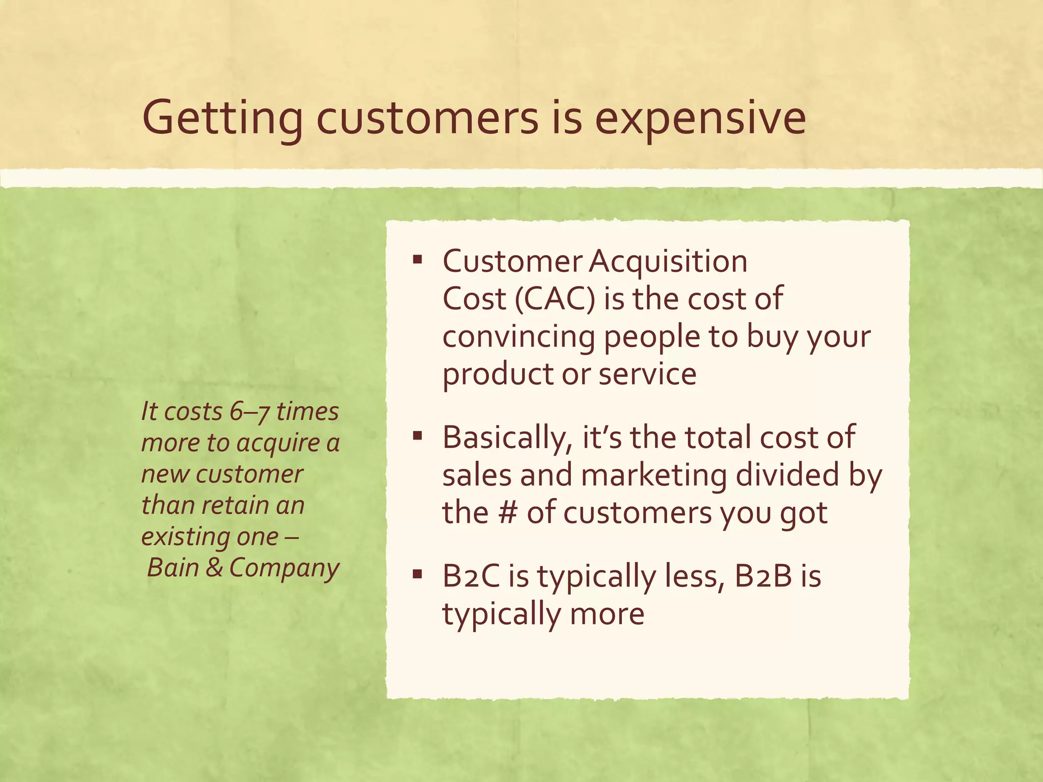 Getting customers is expensive
It costs 6–7 times
more to acquire a
new customer
than retain an
existing one –
Bain & Company
▪ CustomerAcquisition
Cost (CAC) is the cost of
convincing people to buy your
product or service
▪ Basically, it’s the total cost of
sales and marketing divided by
the # of customers you got
▪ B2C is typically less, B2B is
typically more
 