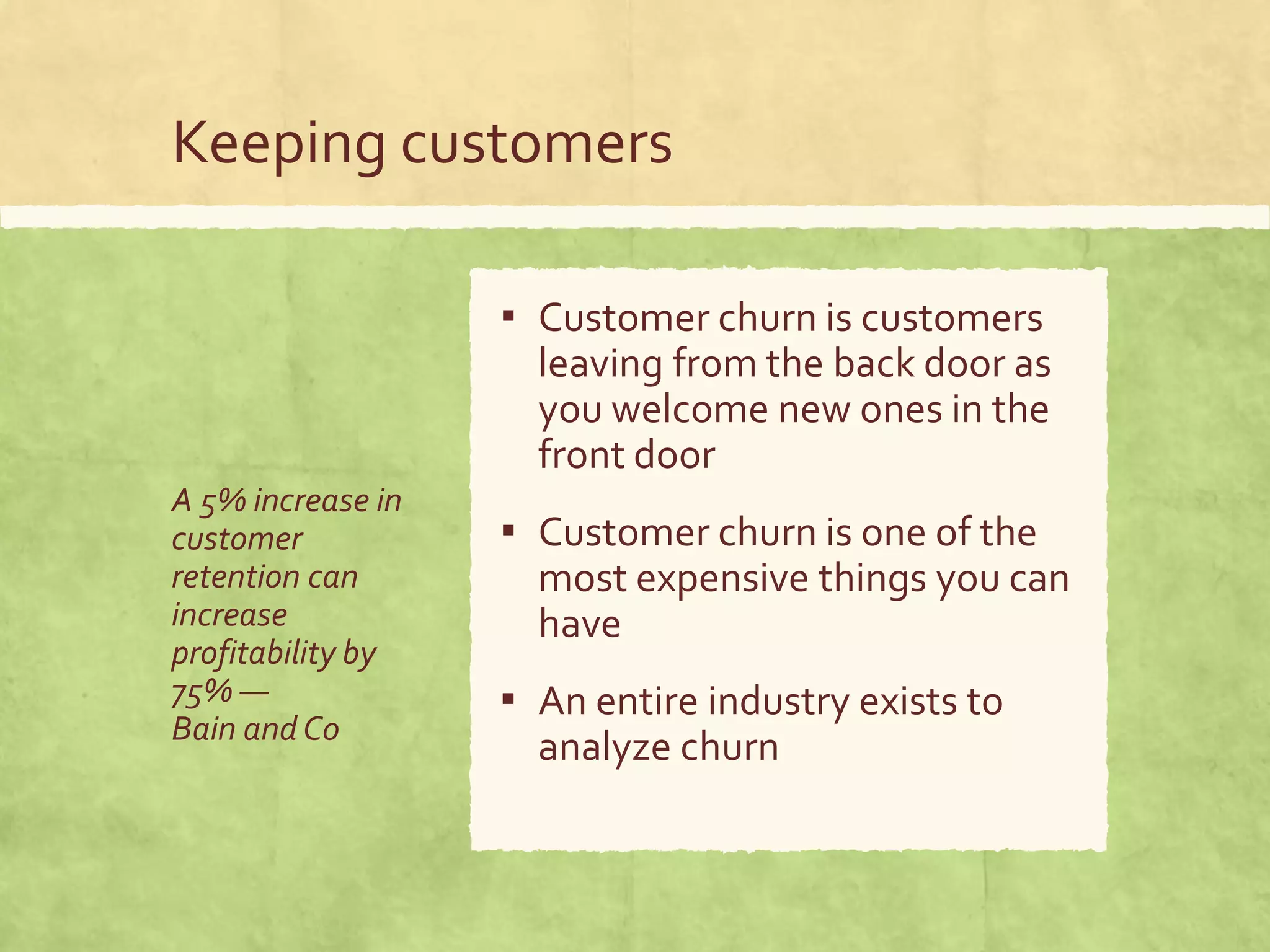 Keeping customers
A 5% increase in
customer
retention can
increase
profitability by
75% —
Bain andCo
▪ Customer churn is customers
leaving from the back door as
you welcome new ones in the
front door
▪ Customer churn is one of the
most expensive things you can
have
▪ An entire industry exists to
analyze churn
 