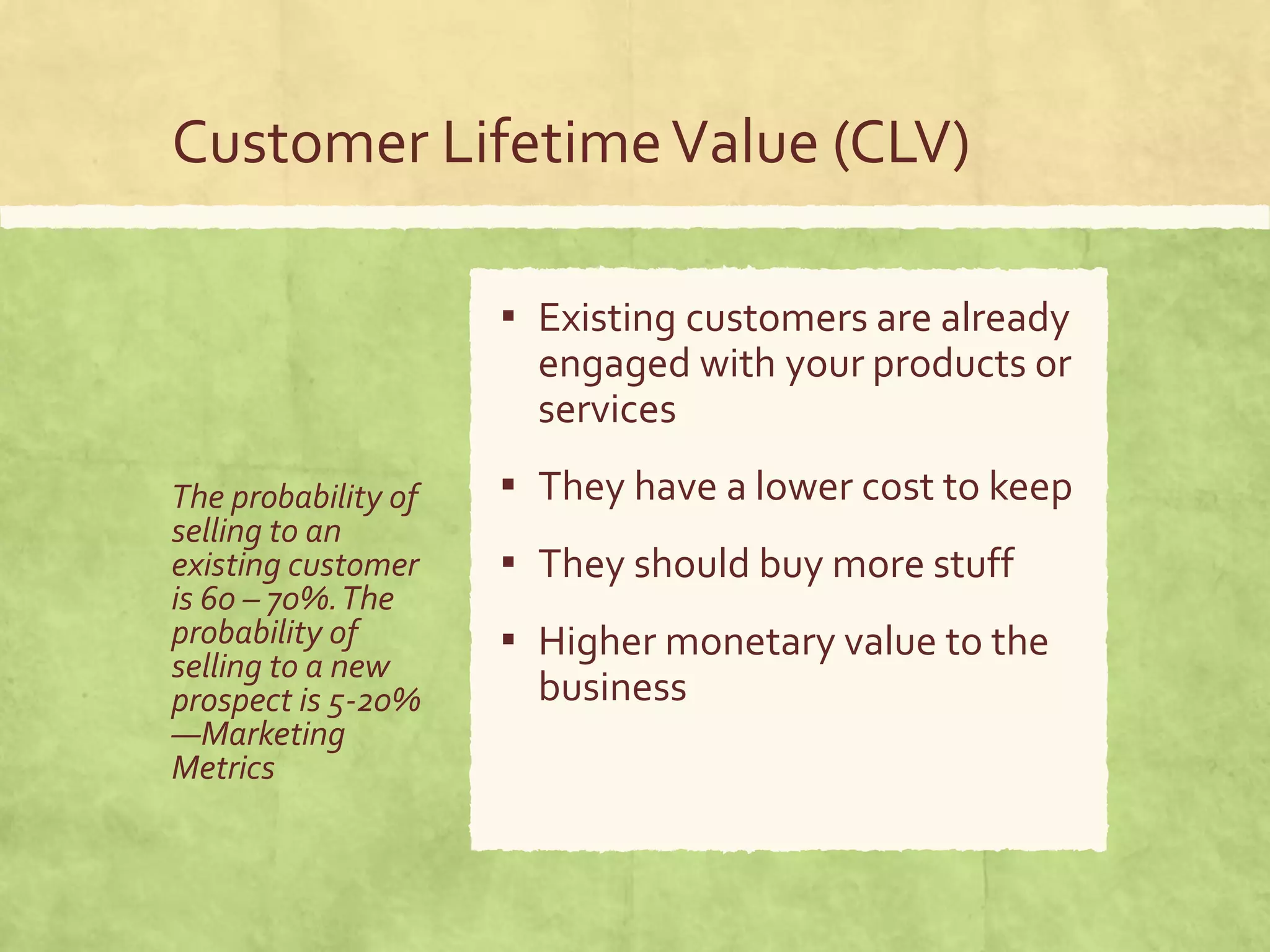 Customer LifetimeValue (CLV)
The probability of
selling to an
existing customer
is 60 – 70%.The
probability of
selling to a new
prospect is 5-20%
—Marketing
Metrics
▪ Existing customers are already
engaged with your products or
services
▪ They have a lower cost to keep
▪ They should buy more stuff
▪ Higher monetary value to the
business
 