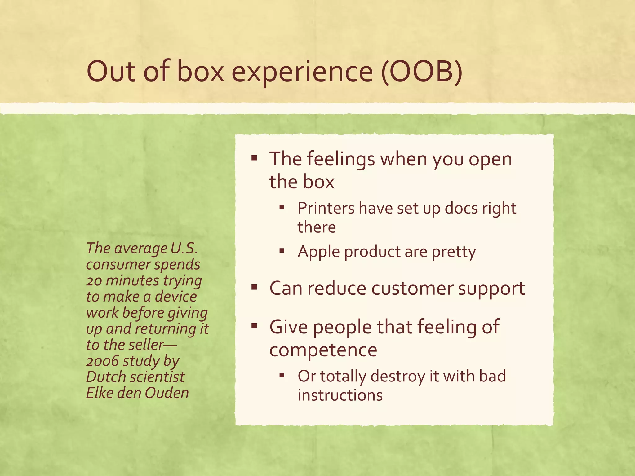 Out of box experience (OOB)
The averageU.S.
consumer spends
20 minutes trying
to make a device
work before giving
up and returning it
to the seller—
2006 study by
Dutch scientist
Elke den Ouden
▪ The feelings when you open
the box
▪ Printers have set up docs right
there
▪ Apple product are pretty
▪ Can reduce customer support
▪ Give people that feeling of
competence
▪ Or totally destroy it with bad
instructions
 