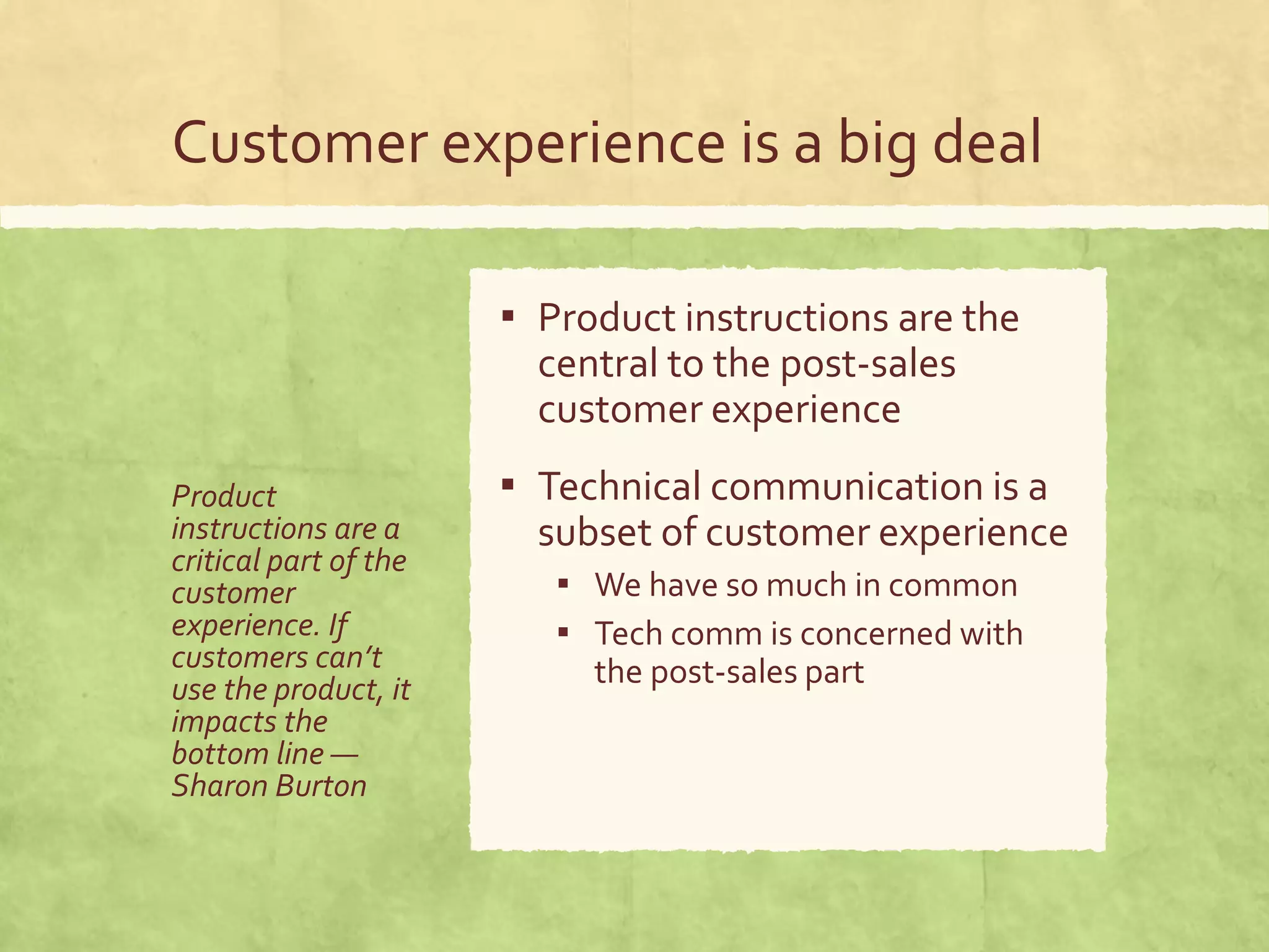 Customer experience is a big deal
Product
instructions are a
critical part of the
customer
experience. If
customers can’t
use the product, it
impacts the
bottom line —
Sharon Burton
▪ Product instructions are the
central to the post-sales
customer experience
▪ Technical communication is a
subset of customer experience
▪ We have so much in common
▪ Tech comm is concerned with
the post-sales part
 