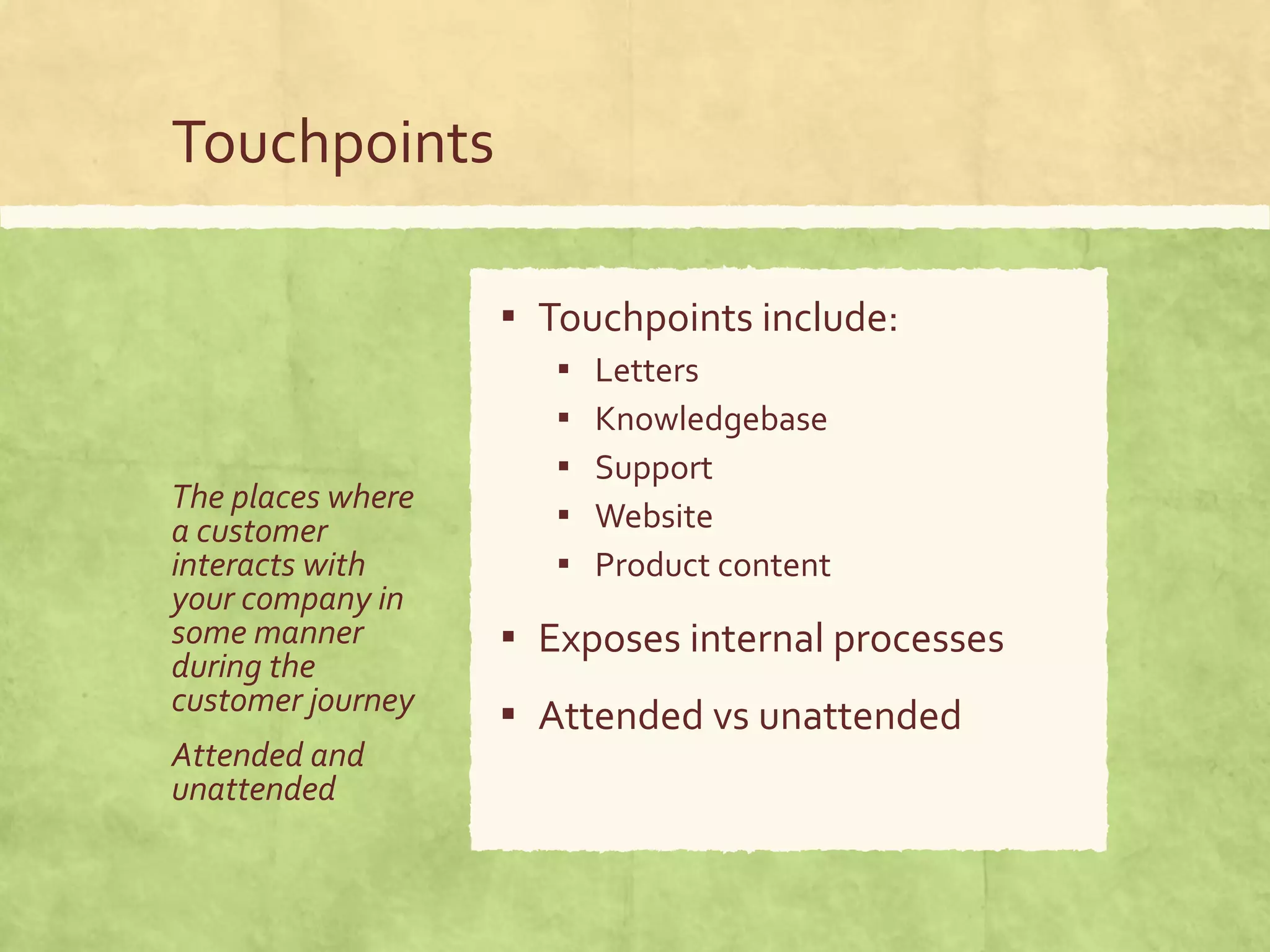 Touchpoints
The places where
a customer
interacts with
your company in
some manner
during the
customer journey
Attended and
unattended
▪ Touchpoints include:
▪ Letters
▪ Knowledgebase
▪ Support
▪ Website
▪ Product content
▪ Exposes internal processes
▪ Attended vs unattended
 