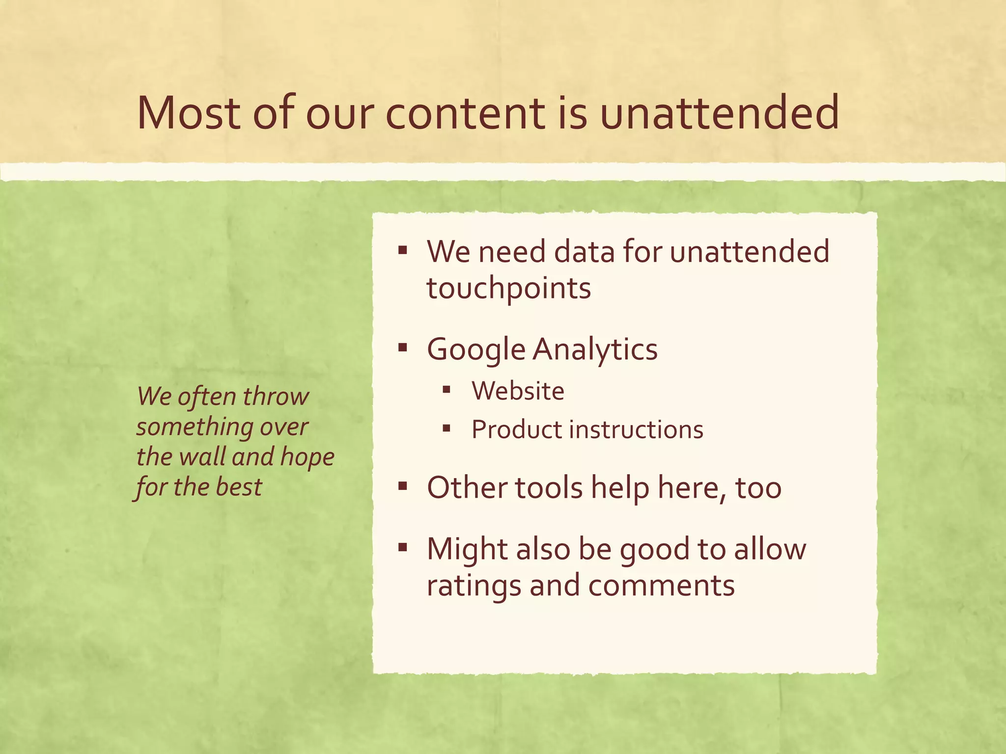 Most of our content is unattended
We often throw
something over
the wall and hope
for the best
▪ We need data for unattended
touchpoints
▪ Google Analytics
▪ Website
▪ Product instructions
▪ Other tools help here, too
▪ Might also be good to allow
ratings and comments
 