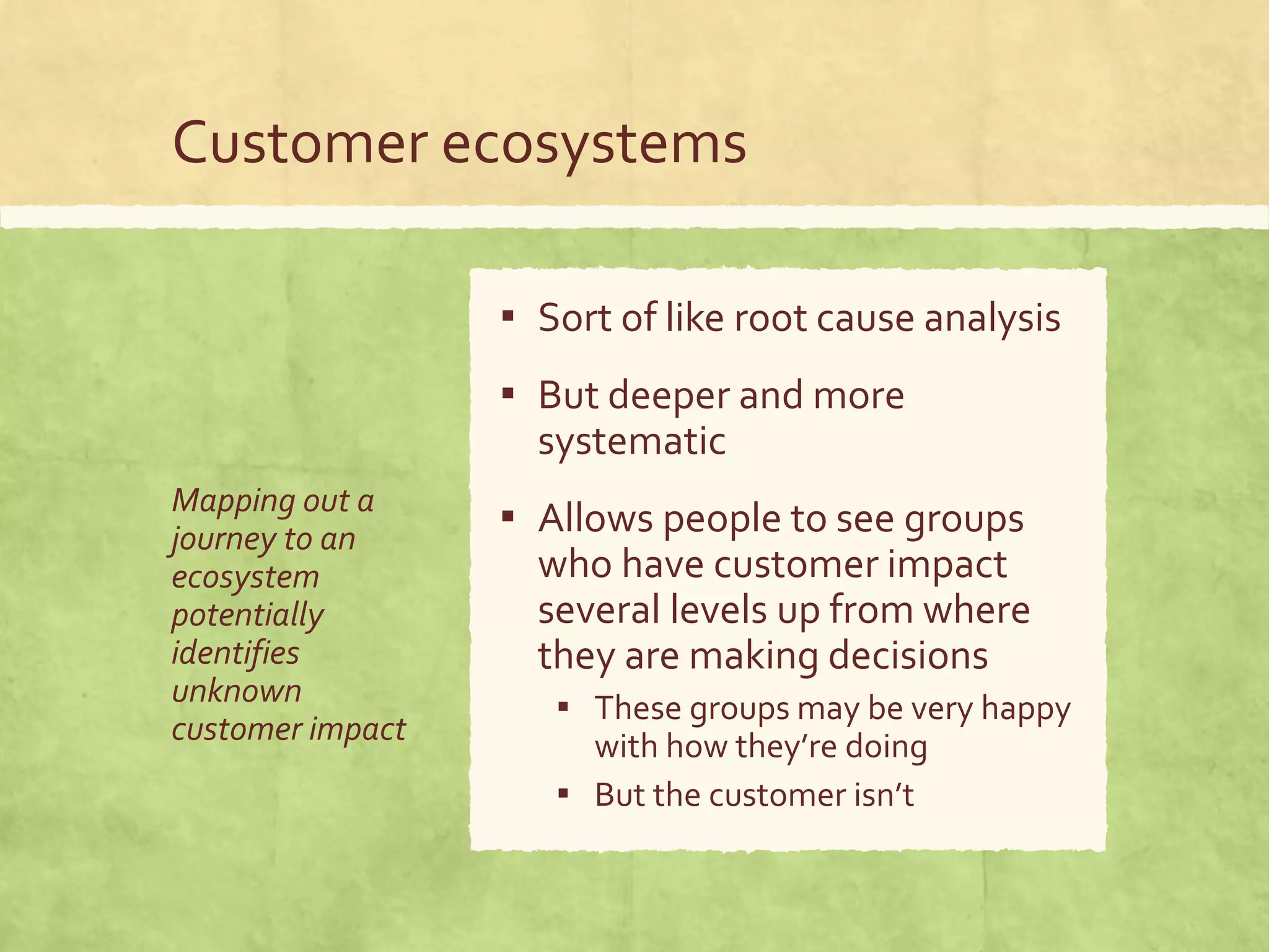 Customer ecosystems
Mapping out a
journey to an
ecosystem
potentially
identifies
unknown
customer impact
▪ Sort of like root cause analysis
▪ But deeper and more
systematic
▪ Allows people to see groups
who have customer impact
several levels up from where
they are making decisions
▪ These groups may be very happy
with how they’re doing
▪ But the customer isn’t
 
