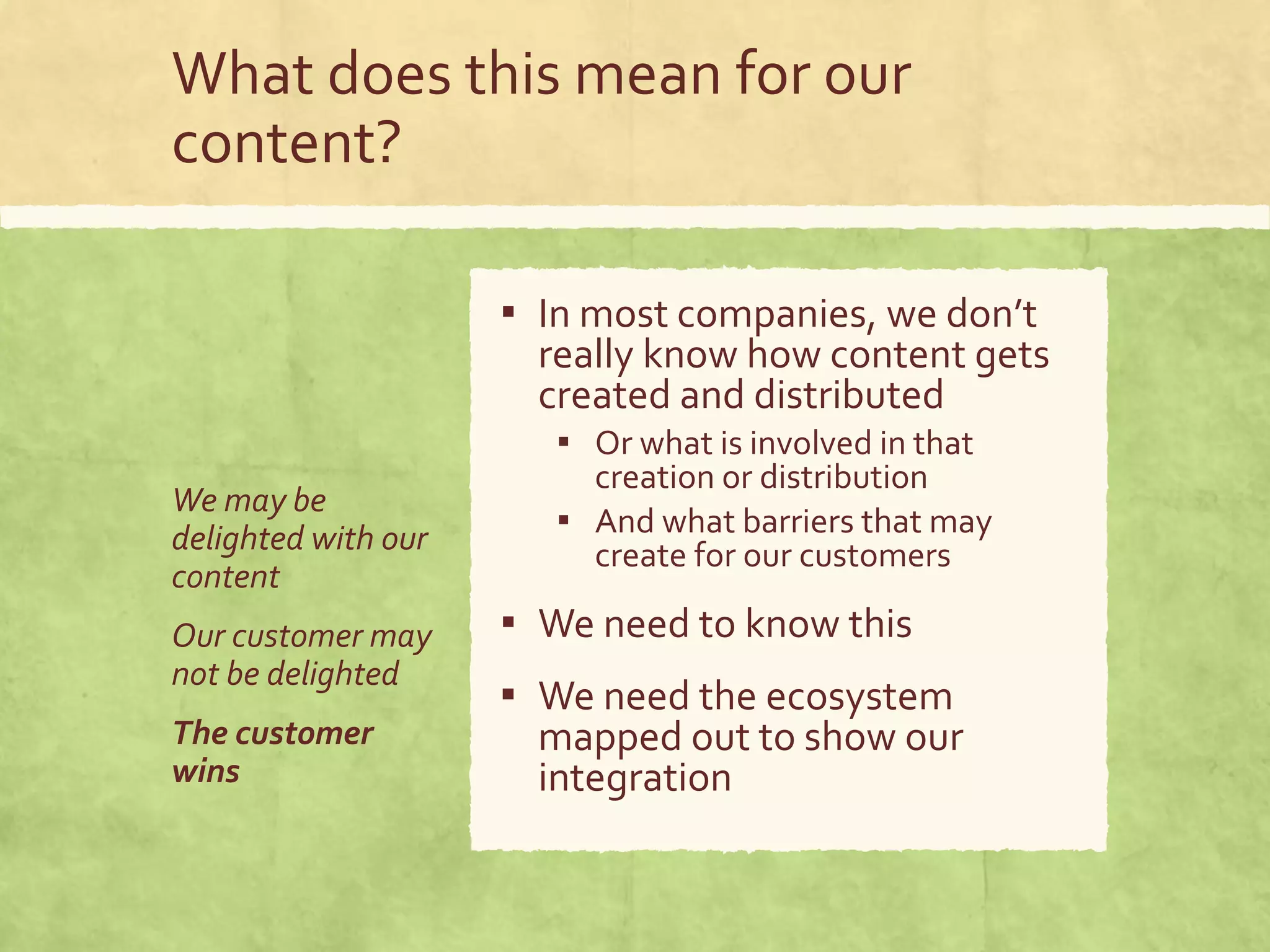 What does this mean for our
content?
▪ In most companies, we don’t
really know how content gets
created and distributed
▪ Or what is involved in that
creation or distribution
▪ And what barriers that may
create for our customers
▪ We need to know this
▪ We need the ecosystem
mapped out to show our
integration
We may be
delighted with our
content
Our customer may
not be delighted
The customer
wins
 
