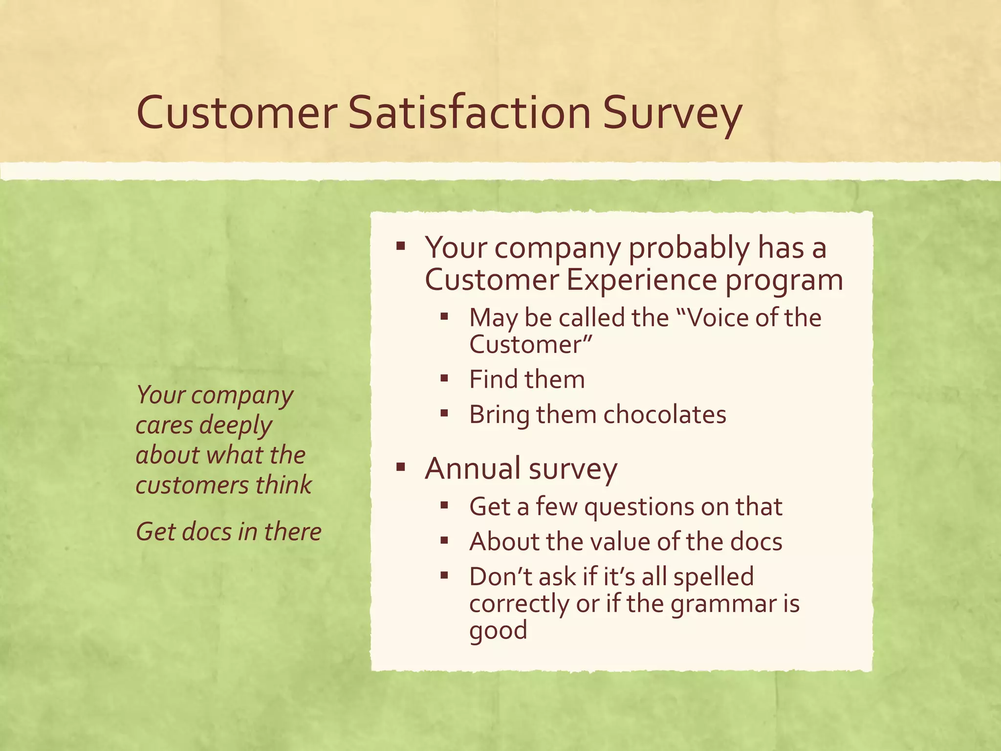 Customer Satisfaction Survey
Your company
cares deeply
about what the
customers think
Get docs in there
▪ Your company probably has a
Customer Experience program
▪ May be called the “Voice of the
Customer”
▪ Find them
▪ Bring them chocolates
▪ Annual survey
▪ Get a few questions on that
▪ About the value of the docs
▪ Don’t ask if it’s all spelled
correctly or if the grammar is
good
 