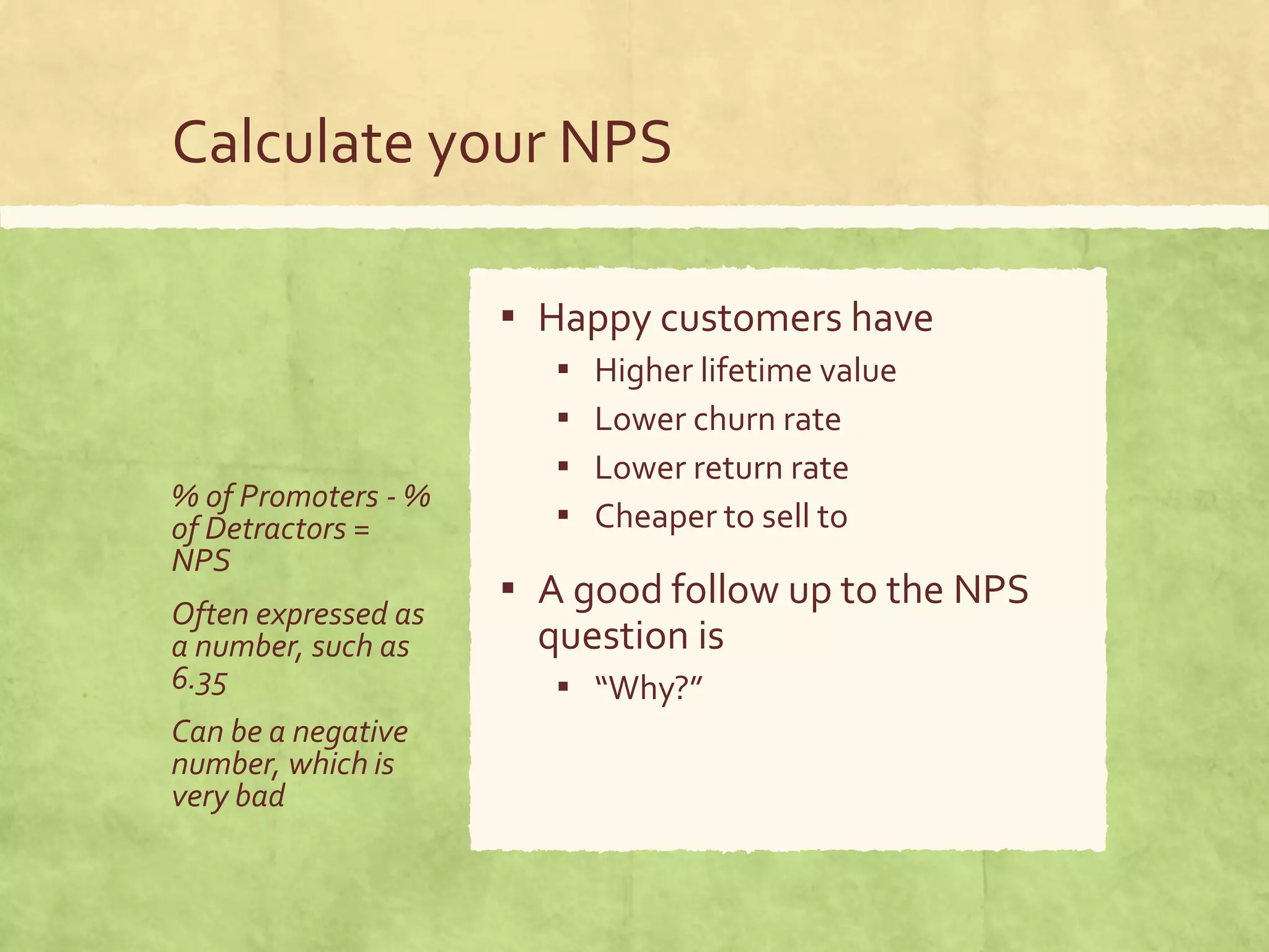 Calculate your NPS
% of Promoters - %
of Detractors =
NPS
Often expressed as
a number, such as
6.35
Can be a negative
number, which is
very bad
▪ Happy customers have
▪ Higher lifetime value
▪ Lower churn rate
▪ Lower return rate
▪ Cheaper to sell to
▪ A good follow up to the NPS
question is
▪ “Why?”
 
