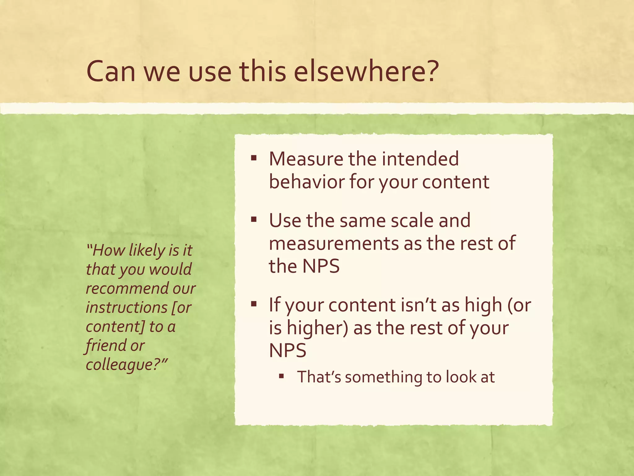 Can we use this elsewhere?
“How likely is it
that you would
recommend our
instructions [or
content] to a
friend or
colleague?”
▪ Measure the intended
behavior for your content
▪ Use the same scale and
measurements as the rest of
the NPS
▪ If your content isn’t as high (or
is higher) as the rest of your
NPS
▪ That’s something to look at
 