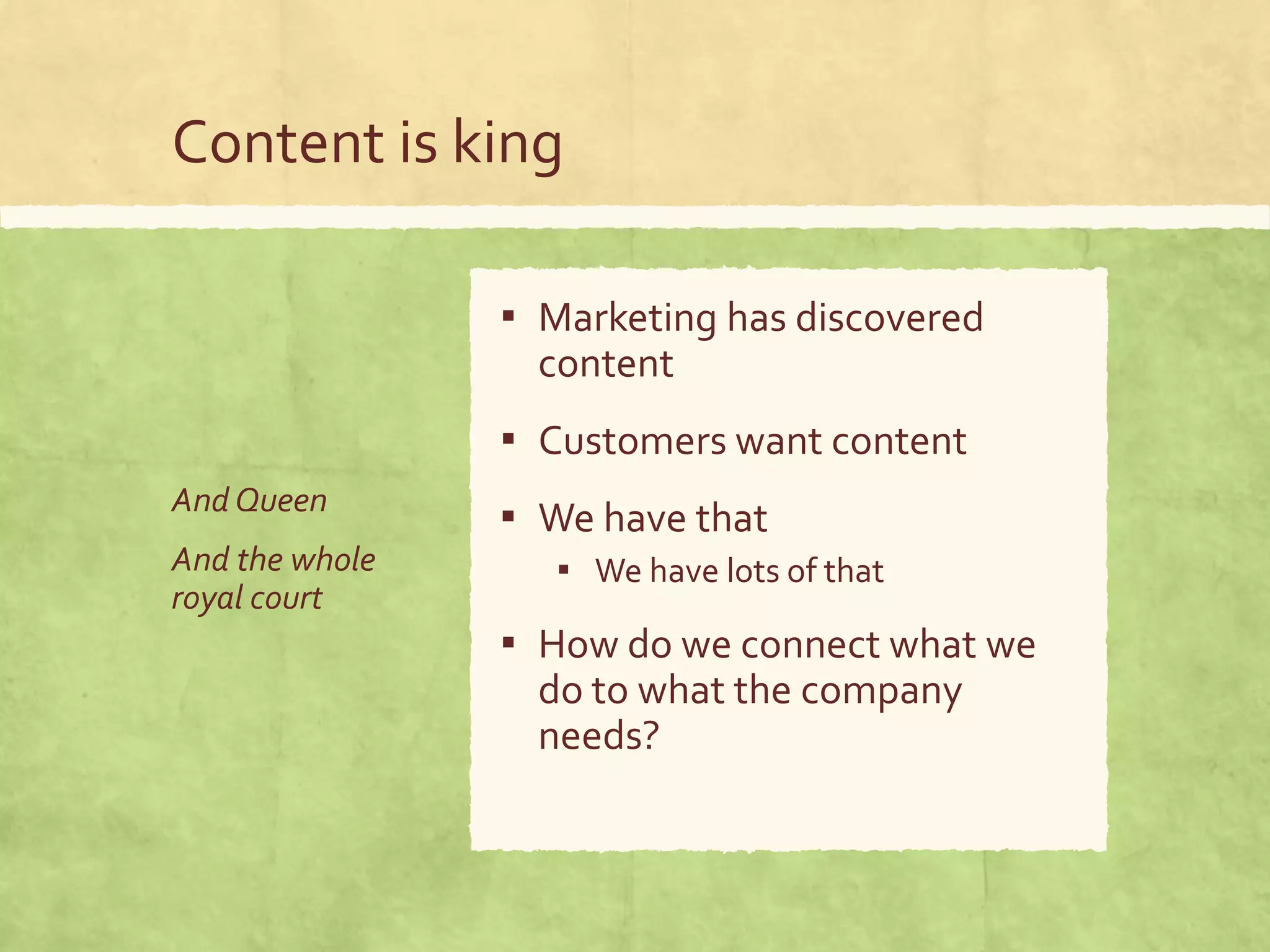 Content is king
And Queen
And the whole
royal court
▪ Marketing has discovered
content
▪ Customers want content
▪ We have that
▪ We have lots of that
▪ How do we connect what we
do to what the company
needs?
 