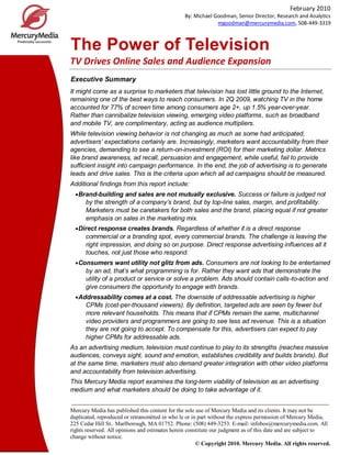 February 2010
By: Michael Goodman, Senior Director, Research and Analytics
mgoodman@mercurymedia.com, 508-449-3319

The Power of Television
TV Drives Online Sales and Audience Expansion
Executive Summary
It might come as a surprise to marketers that television has lost little ground to the Internet,
remaining one of the best ways to reach consumers. In 2Q 2009, watching TV in the home
accounted for 77% of screen time among consumers age 2+, up 1.5% year-over-year.
Rather than cannibalize television viewing, emerging video platforms, such as broadband
and mobile TV, are complimentary, acting as audience multipliers.
While television viewing behavior is not changing as much as some had anticipated,
advertisers’ expectations certainly are. Increasingly, marketers want accountability from their
agencies, demanding to see a return-on-investment (ROI) for their marketing dollar. Metrics
like brand awareness, ad recall, persuasion and engagement, while useful, fail to provide
sufficient insight into campaign performance. In the end, the job of advertising is to generate
leads and drive sales. This is the criteria upon which all ad campaigns should be measured.
Additional findings from this report include:
Brand-building and sales are not mutually exclusive. Success or failure is judged not
by the strength of a company’s brand, but by top-line sales, margin, and profitability.
Marketers must be caretakers for both sales and the brand, placing equal if not greater
emphasis on sales in the marketing mix.
Direct response creates brands. Regardless of whether it is a direct response
commercial or a branding spot, every commercial brands. The challenge is leaving the
right impression, and doing so on purpose. Direct response advertising influences all it
touches, not just those who respond.
Consumers want utility not glitz from ads. Consumers are not looking to be entertained
by an ad, that’s what programming is for. Rather they want ads that demonstrate the
utility of a product or service or solve a problem. Ads should contain calls-to-action and
give consumers the opportunity to engage with brands.
Addressability comes at a cost. The downside of addressable advertising is higher
CPMs (cost-per-thousand viewers). By definition, targeted ads are seen by fewer but
more relevant households. This means that if CPMs remain the same, multichannel
video providers and programmers are going to see less ad revenue. This is a situation
they are not going to accept. To compensate for this, advertisers can expect to pay
higher CPMs for addressable ads.
As an advertising medium, television must continue to play to its strengths (reaches massive
audiences, conveys sight, sound and emotion, establishes credibility and builds brands). But
at the same time, marketers must also demand greater integration with other video platforms
and accountability from television advertising.
This Mercury Media report examines the long-term viability of television as an advertising
medium and what marketers should be doing to take advantage of it.
Mercury Media has published this content for the sole use of Mercury Media and its clients. It may not be
duplicated, reproduced or retransmitted in who le or in part without the express permission of Mercury Media,
225 Cedar Hill St.. Marlborough, MA 01752. Phone: (508) 449-3253. E-mail: infobos@mercurymedia.com. All
rights reserved. All opinions and estimates herein constitute our judgment as of this date and are subject to
change without notice.
© Copyright 2010. Mercury Media. All rights reserved.

 