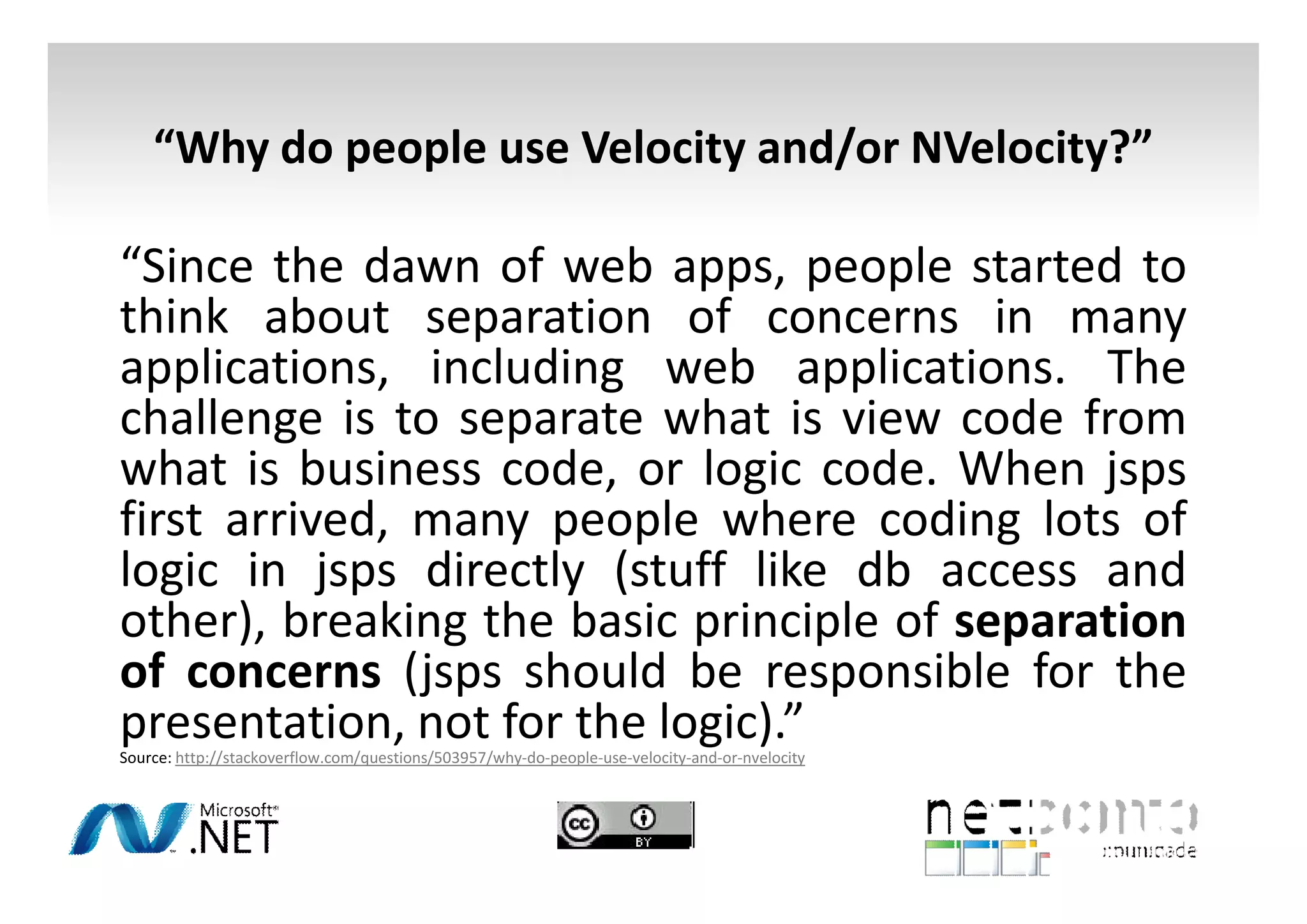 “Why do people use Velocity and/or NVelocity?”

“Since the dawn of web apps, people started to
think about separation of concerns in many
applications, including web applications. The
challenge is to separate what is view code from
what is business code, or logic code. When jsps
first arrived, many people where coding lots of
logic in jsps directly (stuff like db access and
other), breaking the basic principle of separation
of concerns (jsps should be responsible for the
presentation, not for the logic).”

Source: http://stackoverflow.com/questions/503957/why-do-people-use-velocity-and-or-nvelocity

 