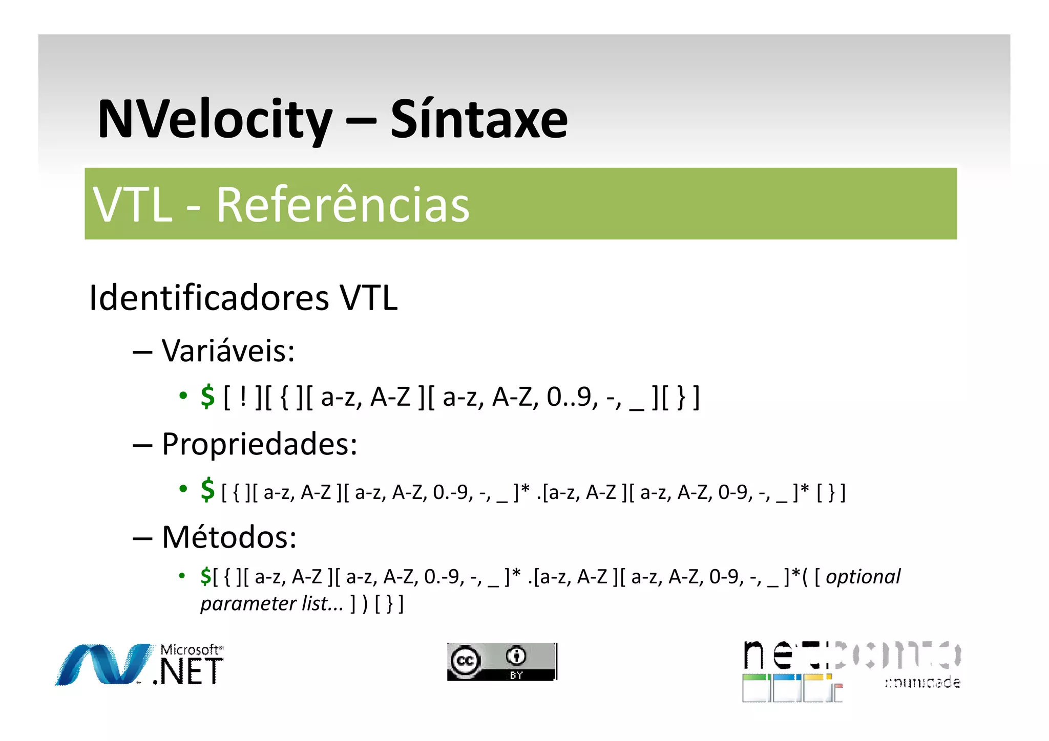 NVelocity – Síntaxe
VTL - Referências
Identificadores VTL
– Variáveis:
• $ [ ! ][ { ][ a-z, A-Z ][ a-z, A-Z, 0..9, -, _ ][ } ]

– Propriedades:
• $ [ { ][ a-z, A-Z ][ a-z, A-Z, 0.-9, -, _ ]* .[a-z, A-Z ][ a-z, A-Z, 0-9, -, _ ]* [ } ]

– Métodos:
• $[ { ][ a-z, A-Z ][ a-z, A-Z, 0.-9, -, _ ]* .[a-z, A-Z ][ a-z, A-Z, 0-9, -, _ ]*( [ optional
parameter list... ] ) [ } ]

 