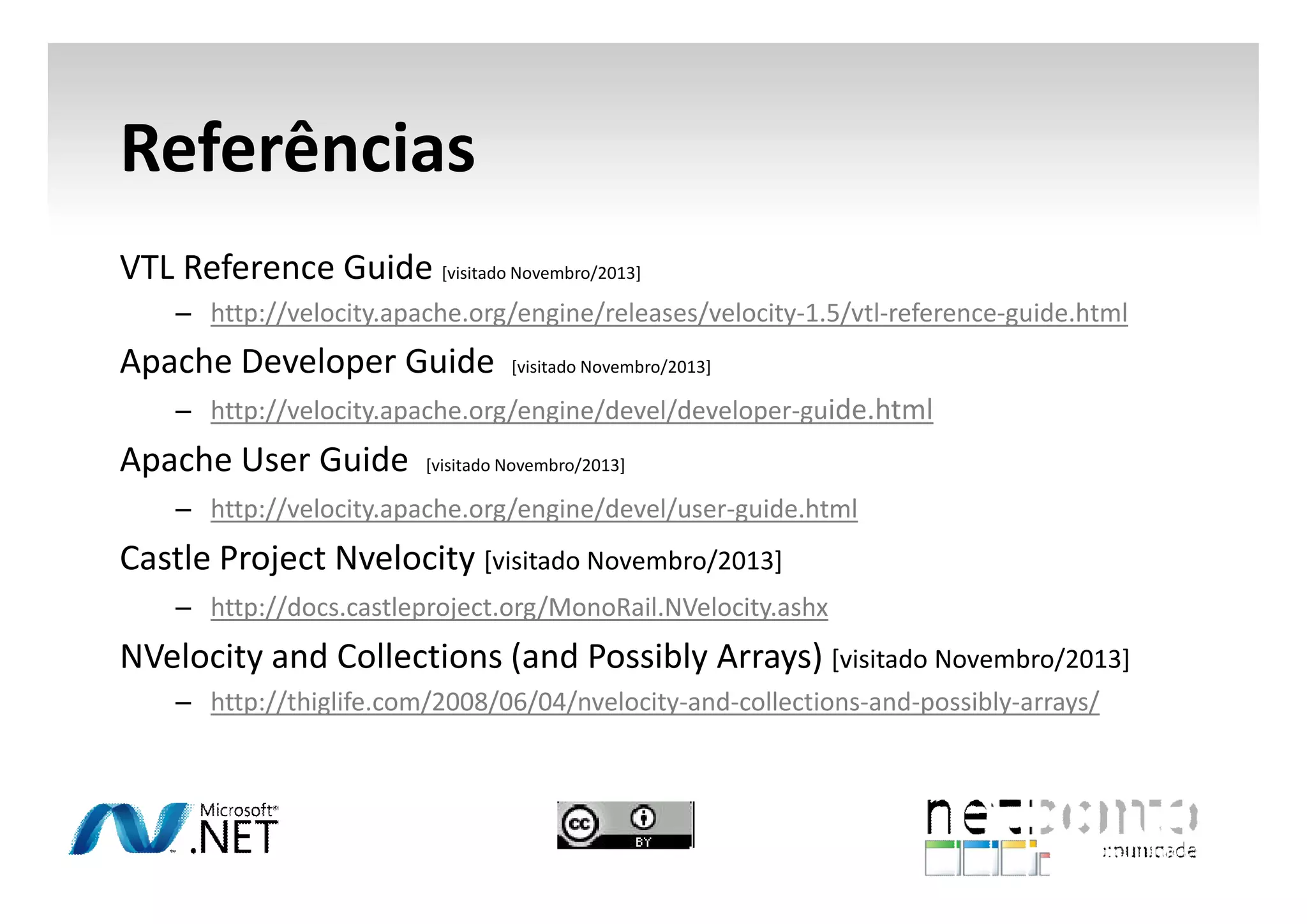 Referências
VTL Reference Guide [visitado Novembro/2013]
– http://velocity.apache.org/engine/releases/velocity-1.5/vtl-reference-guide.html

Apache Developer Guide

[visitado Novembro/2013]

– http://velocity.apache.org/engine/devel/developer-guide.html

Apache User Guide

[visitado Novembro/2013]

– http://velocity.apache.org/engine/devel/user-guide.html

Castle Project Nvelocity [visitado Novembro/2013]
– http://docs.castleproject.org/MonoRail.NVelocity.ashx

NVelocity and Collections (and Possibly Arrays) [visitado Novembro/2013]
– http://thiglife.com/2008/06/04/nvelocity-and-collections-and-possibly-arrays/

 