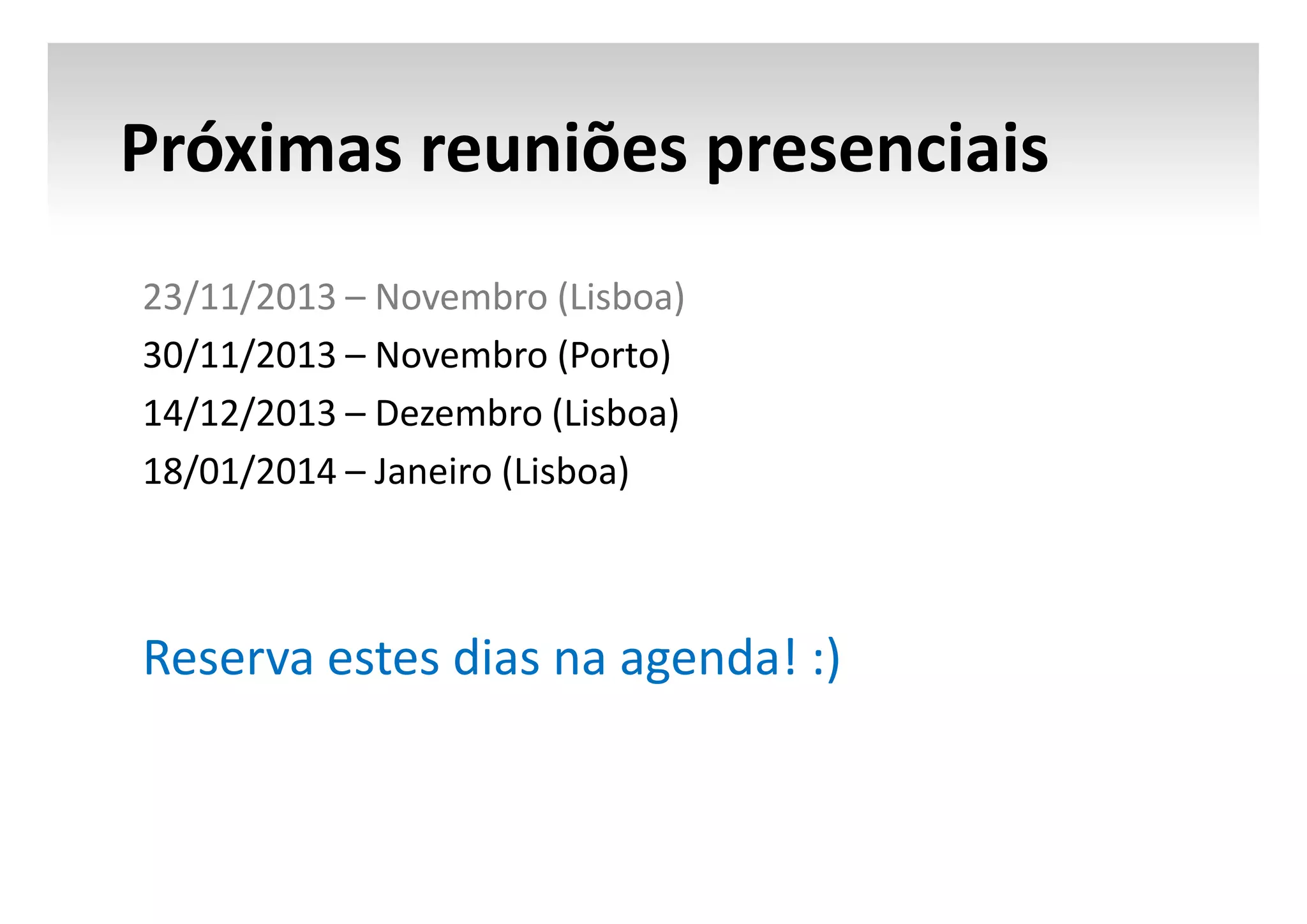 Próximas reuniões presenciais
23/11/2013 – Novembro (Lisboa)
30/11/2013 – Novembro (Porto)
14/12/2013 – Dezembro (Lisboa)
18/01/2014 – Janeiro (Lisboa)

Reserva estes dias na agenda! :)

 