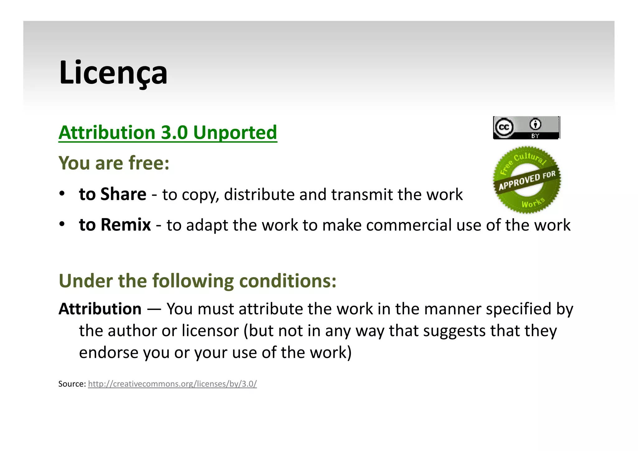 Licença
Attribution 3.0 Unported
You are free:
• to Share - to copy, distribute and transmit the work
• to Remix - to adapt the work to make commercial use of the work

Under the following conditions:
Attribution — You must attribute the work in the manner specified by
the author or licensor (but not in any way that suggests that they
endorse you or your use of the work)
Source: http://creativecommons.org/licenses/by/3.0/

 