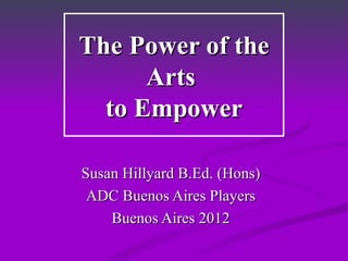 The Power of the Arts  to Empower Susan Hillyard B.Ed. (Hons) ADC Buenos Aires Players Buenos Aires 2012 